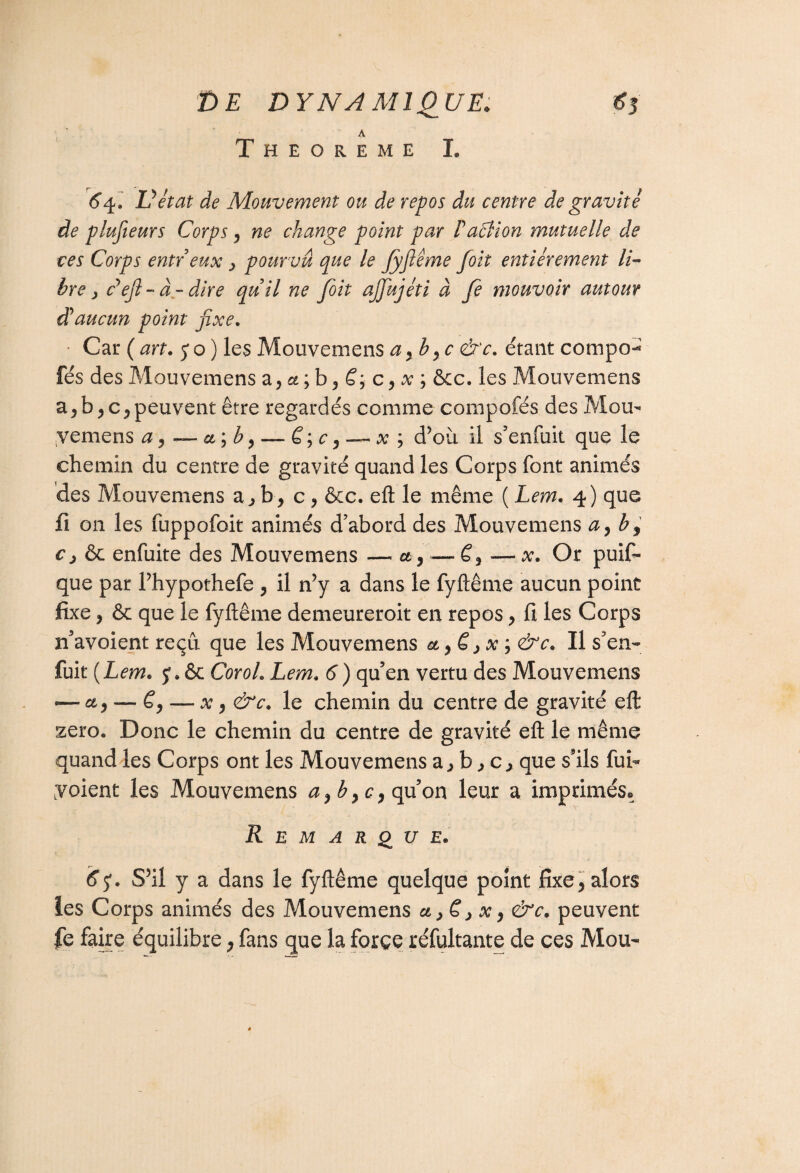 A THEOREME I. 6 4. U état de Mouvement ou de repos du centre de gravité de plusieurs Corpsy ne change point par Paâion mutuelle de ces Corps entr eux , pourvu que le Jyfiême foit entièrement li~ hre , défi - à - dire quil ne foit ajfujéti à fe mouvoir autour d aucun point fixe. Car (art. 5*0) les Mouveniens ay hyc &c. étant compo- fés desMouvemens z9u;b9 ë9 c9x ; &c. les Mouvemens a>b9c9peuvent être regardés comme compofés des Mou- yemens a 9 — ct\b 9 —. ë;c9—~ x ; d’où il s’enfuit que le chemin du centre de gravité quand les Corps font animés des Mouvemens a., b, c, &c. eft le même ( Lem. 4) que fi on les fuppofoit animés d’abord des Mouvemens a9by c j ôc enfuite des Mouvemens — et 9— £, — x. Or puis¬ que par l’hypothefe 9 il n’y a dans le fyftême aucun point fixe, & que le fyftême demeureroit en repos y fi les Corps n’avoient reçu que les Mouvemens et 9 ë > x ; &c. Il s’en¬ fuit (Lem. y. 6c Cor oh Lem. 6 ) qu’en vertu des Mouvemens — et9 — ë9 — x9 &c. le chemin du centre de gravité eft zéro. Donc le chemin du centre de gravité eft le même quand les Corps ont les Mouvemens a j b c ^ que s’ils fui- y oient les Mouvemens a9b9c9 qu’on leur a imprimés. Remarque. 6<$. S’il y a dans le fyftême quelque point fixe 9 alors les Corps animés des Mouvemens ct>ë>x9 &c. peuvent fe faire équilibre, fans que la force réfultante de ces Mou-