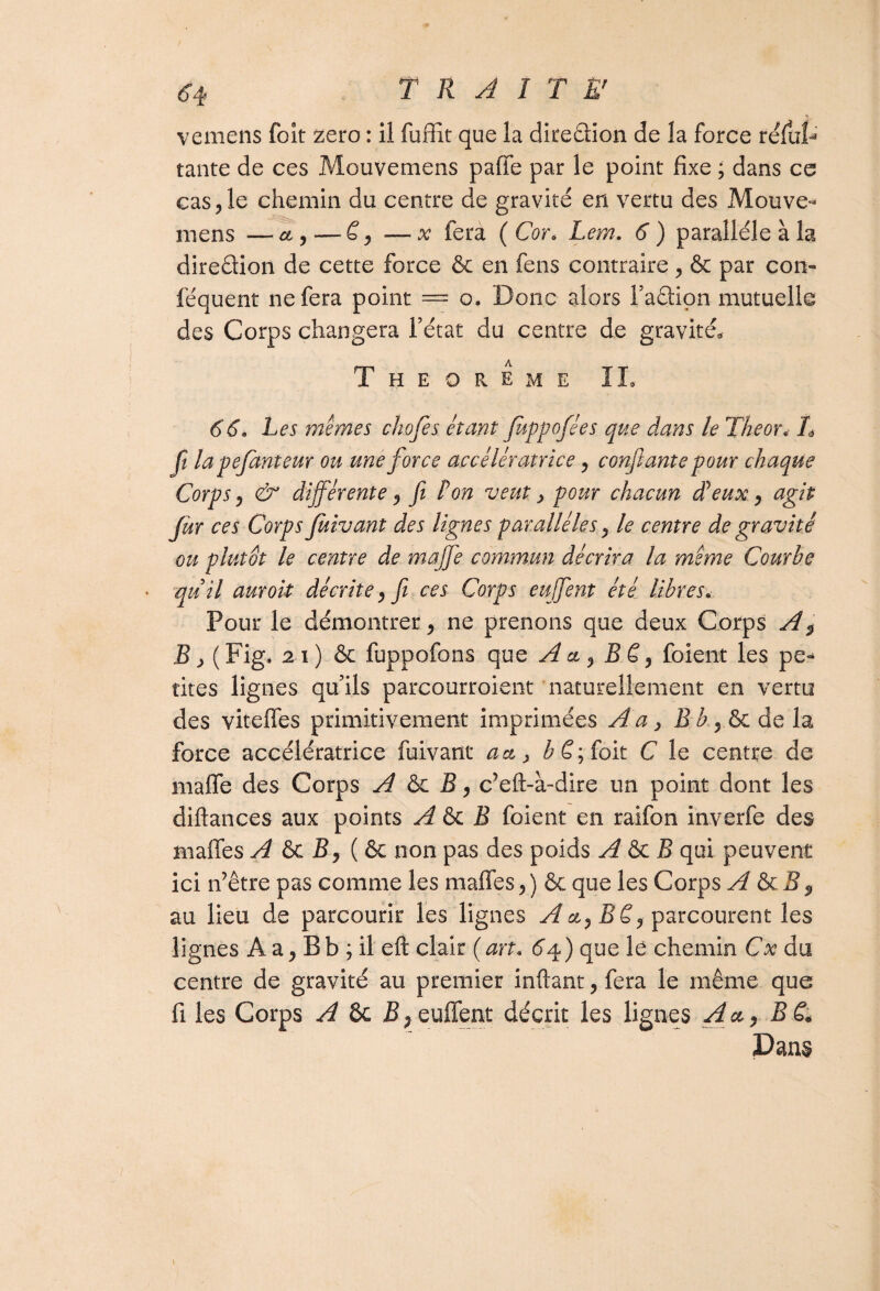 vemens foît zéro : il fuffit que la ditedion de la force relut3 tante de ces Mouvemens paffe par le point fixe ; dans ce cas , le chemin du centre de gravité en vertu des Mouve¬ mens — et,——x fera (Cor. Lem. 6) parallèle à la diredion de cette force & en feus contraire , & par cou¬ le qu eut ne fera point = o. Donc alors l’adion mutuelle des Corps changera l’état du centre de gravité, Theoreme IL 66, Les memes chofes étant Juppofées que dans le The or* L fi lapefanteur ou une force accélératrice, confiante pour chaque Corps, & différente, fi ton veut > pour chacun dé eux, agit fur ces Corps Juivant des lignes parallèles, le centre de gravité ou plutôt le centre de maffe commun décrira la meme Courbe quil auroit décrite, fi ces Corps eu fient été libres. Pour le démontrer, ne prenons que deux Corps AP B, ( Fig. 2 i ) & fuppofons que A ci, B ë, foient les pe«* rites lignes qu’ils parcourroient naturellement en vertu des viteffes primitivement imprimées A a, B b , & de la force accélératrice fuivant a et > ££;foit C le centre de maffe des Corps A & B, c’eft-à-dire un point dont les diftances aux points A & B foient en raifon inverfe des maffe s A & B, ( & non pas des poids A & B qui peuvent ici n’être pas comme les maffe s, ) &; que les Corps A & B y au lieu de parcourir les lignes A et, B ë, parcourent les lignes A a, B b ; il eft clair ( art« 64 ) que le chemin Cx du centre de gravité au premier inftant, fera le même que fi les Corps A 6c B, euffent décrit les lignes A et, B é* Dans