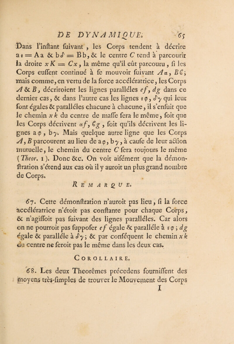 Dans Finftant fuivant , les Corps tendent à décrire a g = A a ôc b eT = B b, ôc le centre C tend à parcourir îa droite x K = Cx, la même qu’il eût parcouru, fi les Corps euffent continué à fe mouvoir fuivant Au^ Bê; mais comme j en vertu de la force accélératrice, les Corps A ôc B , décriroient les lignes parallèles efy âg dans ce dernier cas, ôc dans l’autre cas les lignes sep, d'y qui leur font égales & parallèles chacune à chacune , il s’enfuit que le chemin xk du centre de malle fera le même, foit que les Corps décrivent &/, ég , foit qu’ils décrivent les li¬ gnes a <p , b y. Mais quelque autre ligne que les Corps A, B parcourent au lieu de a <p, b y, à caufe de leur action mutuelle, le chemin du centre C fera toujours le même {Theor. i ). Donc ôcc. On voit aifément que la démon- ftration s’étend aux cas où il y auroit un plus grand nombre de Corps, R È M A R <£ ü £* 67. Cette démonftration n’auroit pas lieu, fi la force accélératrice n’étoit pas confiante pour chaque Corps 3 ôc n’agiffbit pas fuivant des lignes parallèles. Car alors on ne pourroit pas fuppofer ef égale ôc parallèle à s $'■> dg «égale ôc parallèle àeTy; ôc par conféquent le chemin xk ou centre ne feroit pas le même dans les deux cas. Corollaire. 68. Les deux Théorèmes précedens fournîffent des moyens très-fimples de trouver le Mouvement des Corps l