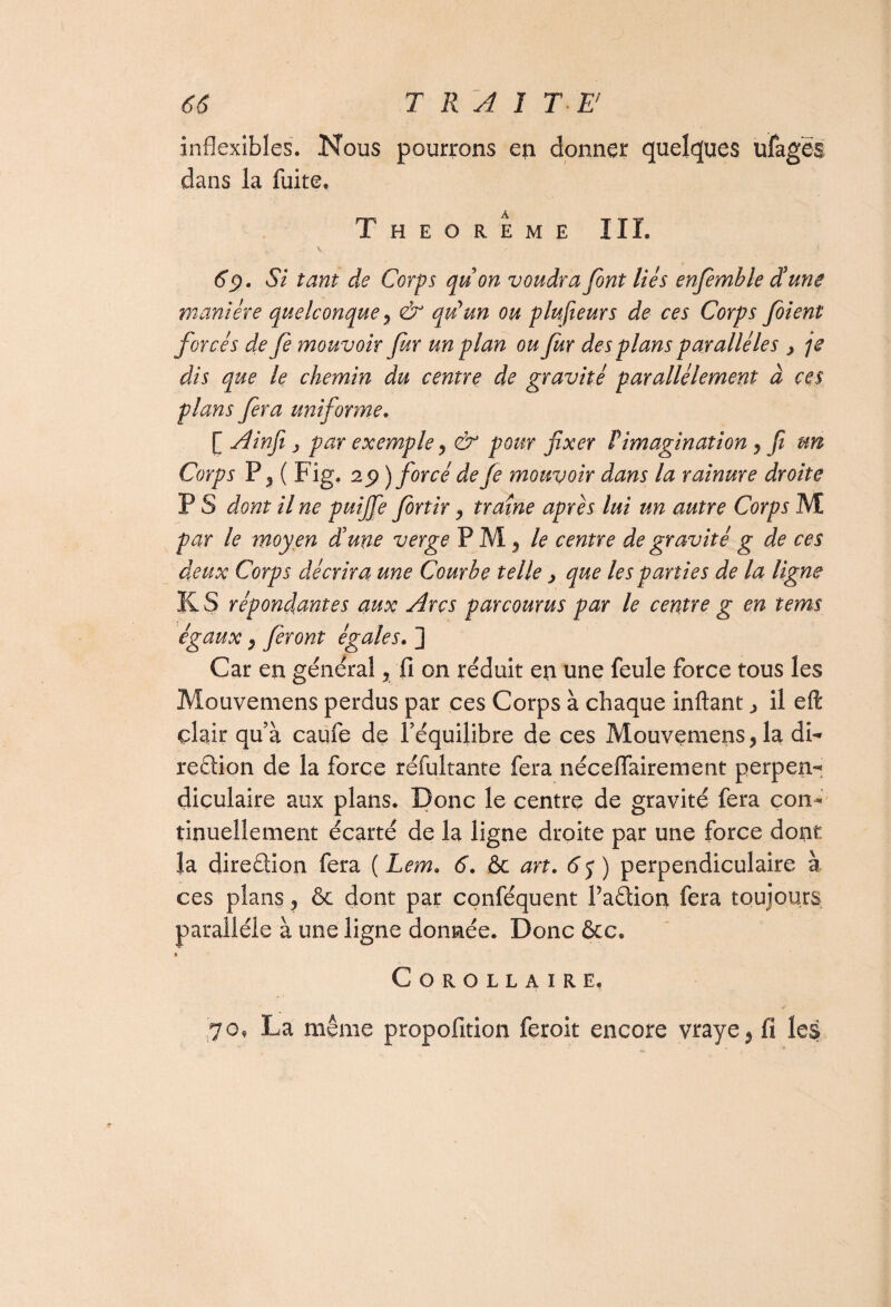 inflexibles. Nous pourrons en donner quelques ulagës dans la fuite. Theoreme III. t V, - } 69. Si tant de Corps quon voudra font liés enfemble dé une manière quelconque , & quyun ou plufieurs de ces Corps fient forcés de fe mouvoir fitr un plan ou fur des plans parallèles , je dis que le chemin du centre de gravité parallèlement à ces plans fera uniforme. [ Ainfi j par exemple y & pour fixer Pimagination , fi un Corps P 2 ( Fig. 29 ) forcé de fe mouvoir dans la rainure droite P S dont il ne puijfe finir , traîne après lui un autre Corps M par le moyen d’une verge PM ^ le centre de gravité g de ces deux Corps décrira une Courhe telle > que les parties de la ligne K S répondantes aux Arcs parcourus par le centre g en tems égaux , feront égales. ] Car en général, fi on réduit en une feule force tous les Mouvemens perdus par ces Corps à chaque inftant ^ il eft clair quà caufe de l’équilibre de ces Mouvemens, la di¬ rection de la force réfultante fera néceiïairement perpen¬ diculaire aux plans. Donc le centre de gravité fera con¬ tinuellement écarté de la ligne droite par une force dont la direction fera ( Lem. 6. ôc art. 65) perpendiculaire à ces plans, & dont par conféquent Padion fera toujours parallèle à une ligne donnée. Donc &c» • Corollaire, 70, La même propofition feroit encore vraye} fi les