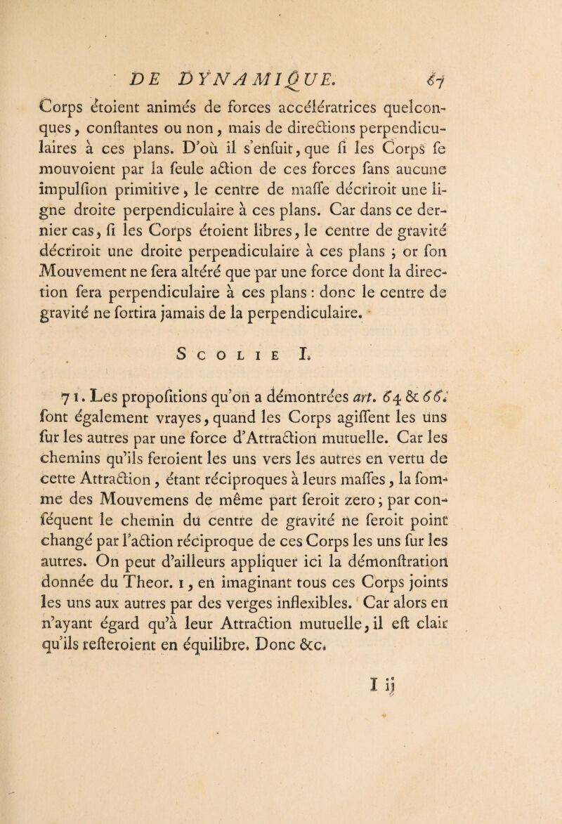 Corps étoient animés de forces accélératrices quelcon¬ ques * confiantes ou non* mais de directions perpendicu¬ laires à ces plans. D'où il s’enfuit, que fi les Corps fe mouvoient par la feule adion de ces forces fans aucune impulfion primitive * le centre de mafle décriroit une li¬ gne droite perpendiculaire à ces plans. Car dans ce der¬ nier cas* fi les Corps étoient libres* le centre de gravité décriroit une droite perpendiculaire à ces plans ; or fou Mouvement ne fera altéré que par une force dont la direc¬ tion fera perpendiculaire à ces plans : donc le centre de gravité ne fortira jamais de la perpendiculaire* S C O L I E I, « 7 î. Les proportions qu'on a démontrées art. 64 & 66* font également vrayes* quand les Corps agiffent les uns fur les autres par une force d'Attradion mutuelle. Car les chemins qu’ils feroient les uns vers les autres en vertu de cette Attradion * étant réciproques à leurs maffes * la foirn me des Mouvemens de même part feroit zéro ; par con- iequent le chemin du centre de gravité ne feroit point changé par Fadion réciproque de ces Corps les uns fur les autres. On peut d’ailleurs appliquer ici la démonflratioit donnée du Theor. 1* en imaginant tous ces Corps joints les uns aux autres par des verges inflexibles. Car alors en n’ayant égard qu’à leur Attradion mutuelle* il eft clair quils refteroient en équilibre. Donc &C,