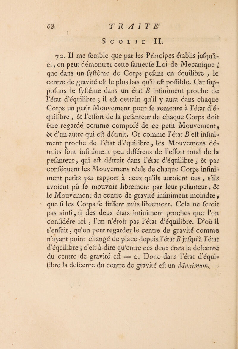 S C O L I E IL 72. Il me femble que par les Principes établis jufqu’î- ci, on peut démontrer cette fameufe Loi de Mécanique * que dans un fyftême de Corps pefans en équilibre , le centre de gravité eft le plus bas qu’il eft poffible. Car fup- pofons le fyftême dans un état B infiniment proche de Pétât d'équilibre ; il eft certain qu'il y aura dans chaque Corps un petit Mouvement pour fe remettre à Pétât d’é- quilibre , & l'effort de la pefanteur de chaque Corps doit être regardé comme compofé de ce petit Mouvement9 & d’un autre qui eft détruit. Or comme l’état B eft infini-* ment proche de l’état d’équilibre, les Mouvemens dé¬ truits font infiniment peu différens de l’effort total de la pefanteur, qui eft détruit dans l’état d’équilibre, ôc par conféquent les Mouvemens réels de chaque Corps infini¬ ment petits par rapport à ceux qu’ils auroient eus, s’ils avoient pu fe mouvoir librement par leur pefanteur, ÔC le Mouvement du centre de gravité infiniment moindre 9 que fi les Corps fe fuffent mus librement. Cela ne feroit pas ainfi, (1 des deux états infiniment proches que l’on confidére ici , Pun n’étoit pas l’état d’équilibre. D’où il s’enfuit, qu’on peut regarder le centre de gravité comme n’ayant point changé de place depuis l’état B jufqu’à l’état d’équilibre ; c’eft-à-dire qu’entre ces deux états la defcente du centre de gravité eft == o. Donc dans l’état d’équin libre la defcente du centre de gravité eft un Maximum%