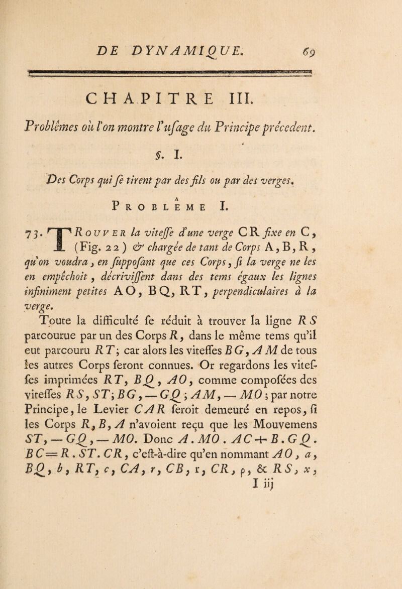 CHAPITRE III. Problèmes ou Ion montre Puf âge du Principe precedent. 4 §. I. Des Corps qui Je tirent par des fils ou par des verges. Problème I. 73^rT%R ouv er la vitejje d'une verge G R fixe en G, J- (Fig. 22) & chargée de tant de Corps A, B, R 9 quon voudra, en JuppoJant que ces Corps, fi la verge ne les en empéchoit, décrivirent dans des tems égaux les lignes infiniment petites AO, BQ, RT, perpendiculaires à la verge. Toute la difficulté fe réduit à trouver la ligne R S parcourue par un des Corps R, dans le même tems qu’il eut parcouru R T ; car alors les viteffes B G, A M de tous ies autres Corps feront connues. Or regardons les vitef¬ fes imprimées RT, BQ, AO, comme compofées des viteffes R S, ST ; B G, — GQ ; AMy — M 0 ; par notre Principe, le Levier CAR feroit demeuré en repos, fi les Corps R^ByA n’avoient reçu que les Mouvemens ST} — GQ, — MO. Donc A. MO . ACa-B.GQ. B C—R . ST. CR j c’eft-à-dire qu’en nommant AO, a, BQ, b, RT, c, CA, r, CR, r, CR, p, 6e RS ^ x, liij