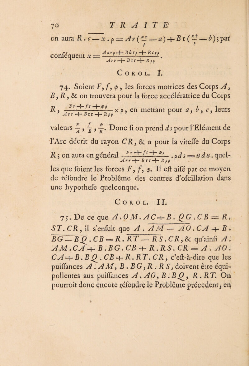 ) on aura R . c conféquent x X T x . ù — Ar ( — — a)-bB n ( p p Aarp ~4— B brp R c p p Arr -4*' & rr-f~ R pp h ) \ païf C O R O L. L 74. Soient Fyfy^y les forces motrices des Corps A, B y R y & on trouvera pour la force accélératrice du Corps R ..J lb7 /r $ L- x p y en mettant pour a y b y cy leurs ? Arr^Bïi^Rpp r J r 7 7 7 JB Z' ^ valeurs — , ^ Donc fi on prend ds pour l’Elément de l’Arc décrit du rayon CR, & u pour la viteffe du Corps R j on aura en général AlAlftA~.9L. .ods — udu. quel- Arr —B r r -b B, pp 1 les que foientles forces F yf y (p. Il eft aifé par ce moyen de réfoudre le Problème des centres d’ofcillation dans une hypothefe quelconque. C O R O L. IL 7 5*. De ce que A .0 M. AC b B . JQ G » C B — R * ST. CR y il s’enfuit que A . A M — AO * CA b B ® .CB —R. WFBZTrs . CR y & quainfi A: AM.CA b B. B G. CB -b R. RS. CR = A . AO ; C A b B. B Q . CB -b R» RT. CR y c’eft-à-dire que les puififances A. A M y B . BG yR . RS > doivent être équi- pollentes aux puiffances A. AO y B . B O^y R. RT. On pourroit donc encore réfoudre le Problème précèdent > en