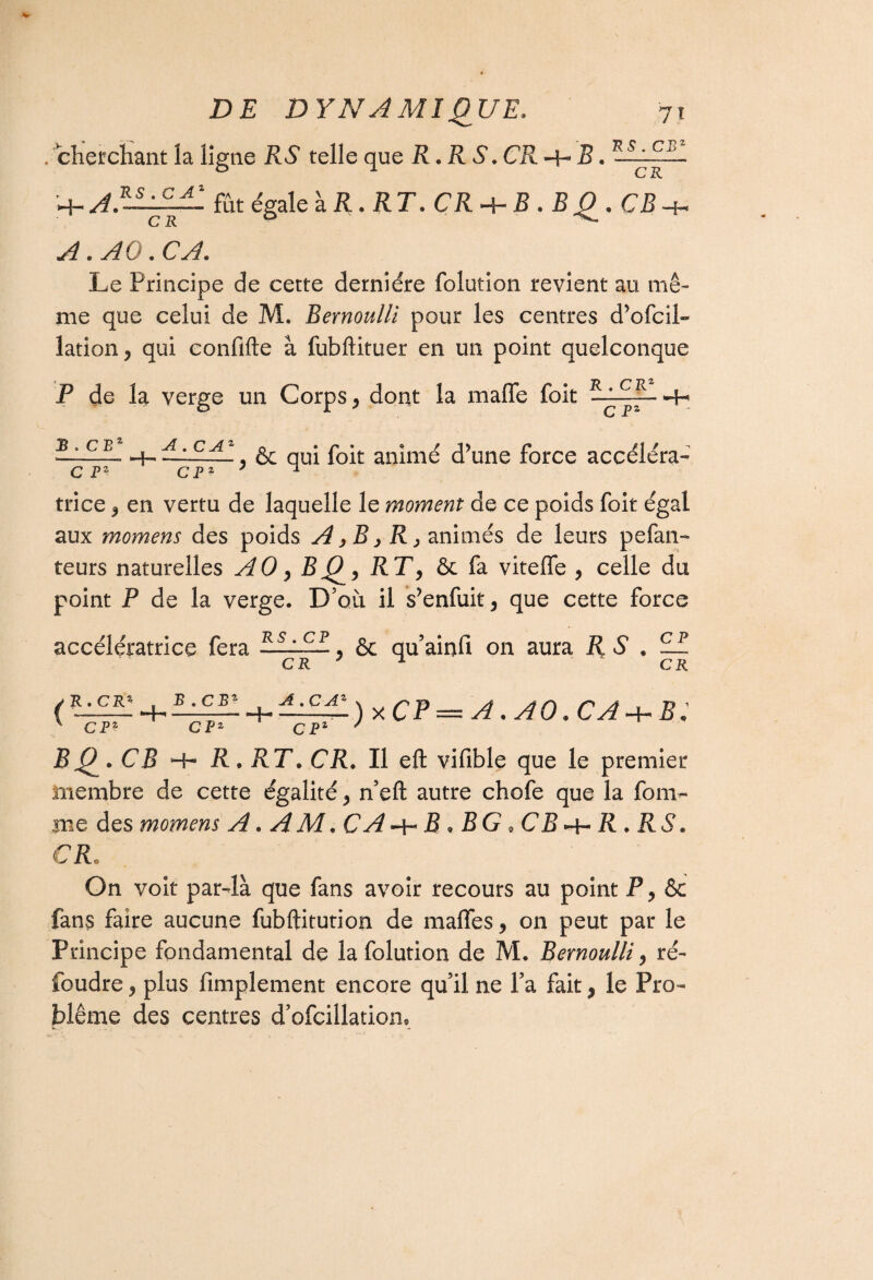 . cherchant îa ligne RS telle que R. RS. CR -H B. H- A}-——- fût égale à R. RT. CR -h 5 • B Q. CB -h A. Au . CA. Le Principe de cette dernière folution revient au mê¬ me que celui de M. Bernoulli pour les centres d’ofcih» lation, qui confifte à fubftituer en un point quelconque P de la verge un Corps, dont la maffe foit 1LlEJA ^ C P‘ B . CB1 C Fz A. C Az ~~CPZ , Ôc qui foit animé d’une force accéléra¬ trice , en vertu de laquelle le moment de ce poids foit égal aux momens des poids A>B,R> animés de leurs pefan- teurs naturelles AO, BQ, RT, ôc fa viteffe , celle du point P de la verge. D’où il s’enfuit, que cette force accélératrice fera 3——, ôc qu’ainfi on aura R S . cr 7 * CP CK ( R. CRS . --Hr CPZ B ,CBZ CF A Hh A . C Az CF1 xCP = a .ao.ca + b; BQ. CB -H R. RT. CR. Il eft vifible que le premier membre de cette égalité, n’eft autre chofe que la foai¬ me des momens A.AM.CA + B.BG.CB + R.RS. CR, On voit par-là que fans avoir recours au point F, Ôc fans faire aucune fubftitution de maffes, on peut par le Principe fondamental de la folution de M. Bernoulli, ré¬ foudre , plus Amplement encore qu’il ne l’a fait, le Pro¬ blème des centres d’ofcillatiom