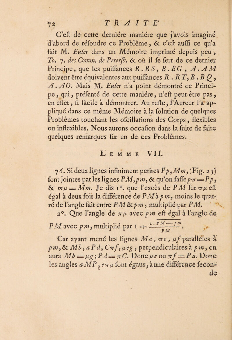 C’eft de cette dernière manière que j’avois imaginé, d’abord de rèfoudre ce Problème, & c’eft auflî ce qu’a fait M. Euler dans un Mémoire imprimé depuis peu , To. 7. des Comm. de Peterjb* & où il fe fert de ce dernier Principe, que les puiflances R. RS, B . BG , A . A M doivent être équivalentes aux puiflances R . RT, B . B A. AO. Mais M. Euler n’a point démontré ce Princi¬ pe, qui, préfenté de cette manière, n’eft peut-être pas* en effet, fi facile à démontrer. Au relie, PAuteur l’a ap¬ pliqué dans ce même Mémoire à la folution de quelques Problèmes touchant les ofcillations des Corps, flexibles ou inflexibles. Nous aurons occafion dans la fuite de faire quelques remarques fur un de ces Problèmes» Lemme VIL » 76. Si deux lignes infiniment petites Pp,Mm, (Fig. 13) font jointes par les lignes PM,pm, & qu’on faffe/?7r = P/?* & mu — Mm. Je dis 1 °. que l’excès de PM fur ttix eflr égal à deux fois la différence de P M\pm, moins le quar- ré de l’angle fait entre PM ôcpm, multiplié par PM. 20. Que l’angle de tt\jl avec pm eft égal à Tangle de PM avec p m, multiplié par 1 LAALzATl& Car ayant mené les lignes Ma, vre, /uf parallèles a pm,&c Mb, aPd, Cvrf, fie g, perpendiculaires à pm, on aura Mb =jug; Pd — 7rC. Donc /ne ou vrf — P a. Donc les angles a MP ? e^fi font égaux, àune différence fécon¬ dé