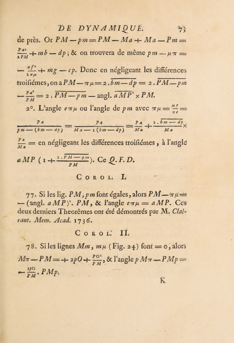 de près. Or P Al—pm — PM — Ma Aîa Pm— Efl -4-,mb — dp;&c on trouvera de même pm — avr === % PM 1 1 — -4- mg — cp. Donc en négligeant les différences troifiémes,onaPAf— tt/jl — 2 * bm — dp == 2 *PM—prh — = 2 * PAf—— angh aMP% x PAf. pm r 20. L?angle ou l’angle de/?m avec tt/x^ 7“” Pæ p^ ,/ P a z . b m -—dp p w -— (6 w — dp) Ma —— z {bm dp) Ma Ma il = en négligeant les différences troifiémes * à l’atigld ^MP (i^li£HHZH)é Ce 0.F.ZX ' PM *v- G o R o L* L 77. Si les ligs PMjpm font égales, alors PM—^r/i^ *— (angl. aMP)z. PM, & Pangle = <2A/P. Ces deux derniers Théorèmes ont été démontrés par M® Cte- Mem. Acad. 173 6, C o a o l IL r 78. Si les lignes Mm, m/2 (Fig, 24) font = 0, alors A?tt-—PAf =-4- 2p0 ^jr & l’anglep Mti~*~ PMp — - P Aï