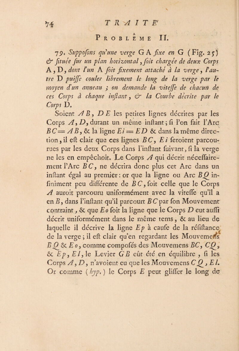 TRAITE* Problème II. 7P, Suppojons qu'une verge GA fixe en G (Fig, & fituée fur un plan horizontal, foit chargée de deux Corps A j D, dont P un A foit fixement attaché à la verge, P au¬ tre D puijfe couler libreynent le long de la verge par le moyen cïun anneau ; on demande la vitejje de chacun de ces Corps à chaque infiant , & la Courbe décrite par le Corps D. Soient A B, DE les petites lignes décrites par les Corps A,D, durant un même infiant; fi Ton fait l’Arc BC— AB, & la ligne Ei = ED & dans la même direc-* tion,il eft clair que ces lignes BC, Ei feroient parcou¬ rues par les deux Corps dans Pinftant fuivant * fi la verge ne les en empêçhoit. Le Corps A qui décrit néceffaire- ment l’Arc BC, ne décrira donc plus cet Arc dans un infiant égal au premier : or que la ligne ou Arc BQ in¬ finiment peu différente de BC, foit celle que le Corps A aurok parcouru uniformément avec la viteffe qu’il a en S, dans Pinftant qu’il parcourt BCpar fon Mouvement contraint & que Eo foit la ligne que le Corps D eut auiïi décrit uniformément dans le même tems, & au lieu de laquelle il décrive la ligne Ep à caufe de la réfiftance de la verge ; il eft clair qu’en regardant les Mouvemerfs BQ & E o, comme compofés des Mouvemens BC, CQ$ & Ep, El, le Levier G B eût été en équilibre , fi les Corps A ,D, n’avoient eu que les Mouvemens CQj EL Or comme ( hyp. ) le Corps E peut gliffer le long de