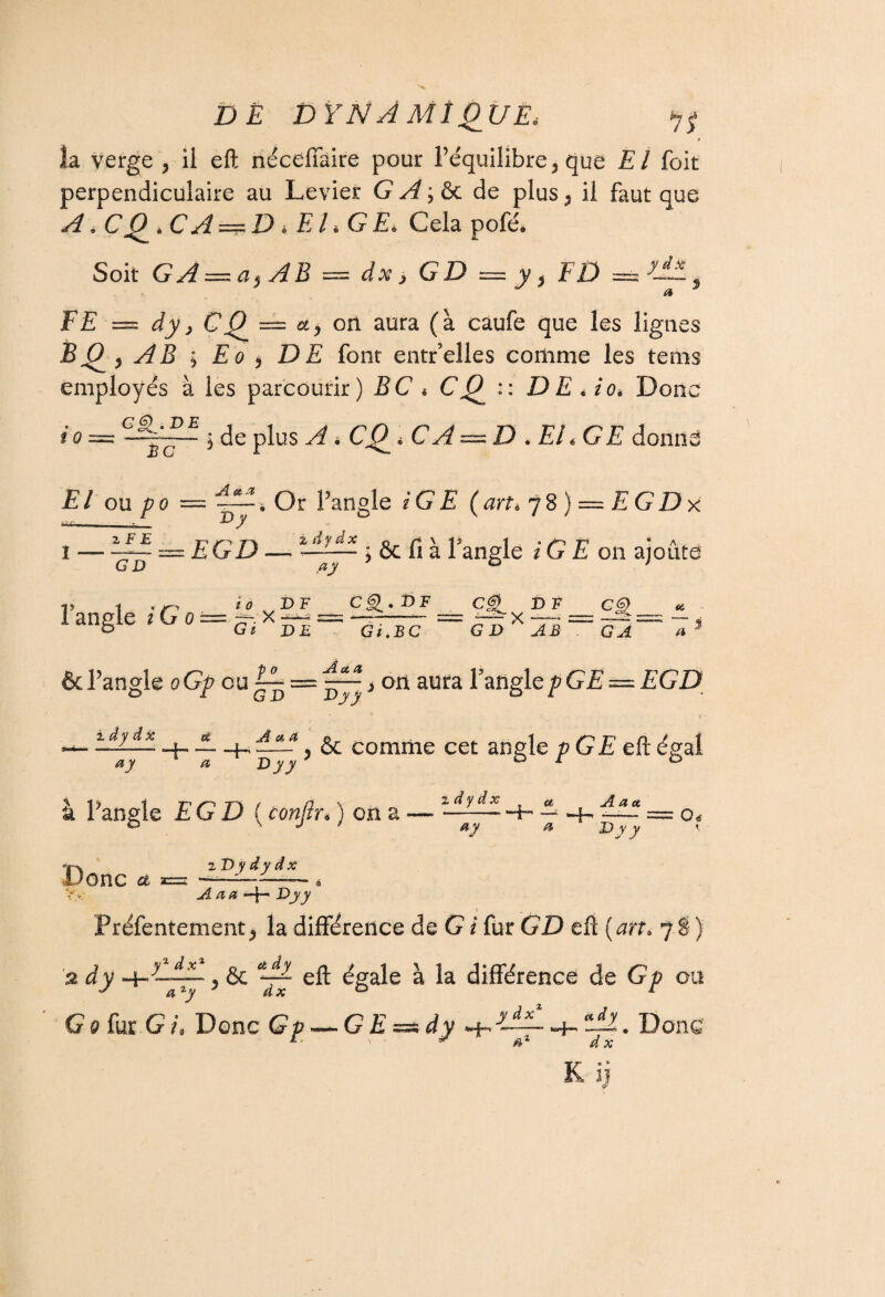 îa verge , ii eft nécdfàire pour l’équilibre 5 que El (bit perpendiculaire au Levier GA,&c de plus5 il faut que A. C Q * CA ==; D 4 E L G E> Cela pofé* Soit GA = a$ AB = dx > GD = y, FD FE — dy, CQ — a, ori aura (à caufe que les lignes BQ y AB ; Eo y DE font entr’elles comme les tems employés à les parcourir) BC * CQ :: D E Ao* Donc io = • de plus AiCQ-CA — D .EL GE El ou po Au, a Dy i - Z F E Timn 2, iiydx CD Fangle i G o EGD — • Or l’angle iG E ( art * 7 8 ) = £ G D x & fi à Fangle / G £ on ajoute /£ £F _Cg> » PF , PF_ Ç6) G i DÛ Gi>BC GDXAB~'c2 «é /i JL et, A ’angle oGp ou ~ > on aura fangle/?G£ = £GD — 4- — 4-. ? & comme cet angle p GE eft égal ay a Dyy or D à Fangle EGD (£0w/?r« ) on a — —— Hr ~ 4- —- = o, /5 Donc & zD y d y d x 5. à y A a a 4- Dy y Préfentement * la différence de G i fur GD eft ( art* 7 î } dX > ^ 77 éSale a différence de G/? ou a 1 y G 0 fur G i. Donc Gp — GE=sdy •+■ y-J~ -4- —. Donc 4* ' - ¥ a'1 dx