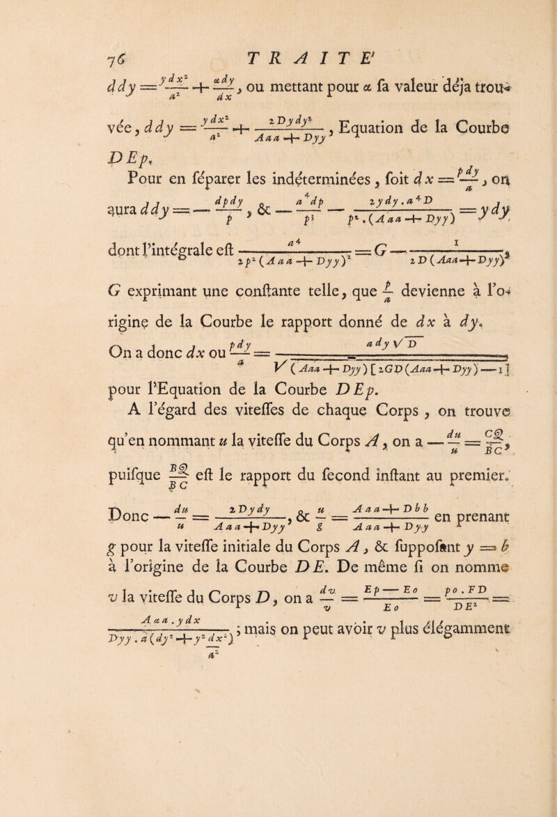 àdy — y~-- Hh ~ y ou mettant pour a fa valeur déjà trou* vée ÿ ddy ~ ydtL ^ Aaa tElll— Equation de la Courbe y n —Dyy J x D Epi Pour en féparer les indéterminées ? foit dx — “ j on Adp iydy.a4D îjura àdy~— d-Dl , &c dont l’intégrale ell îl f' ,{Aaa -+- T>yy\ =ydx a 4 %pz (A a a —J— Dy y )2 îD( Aaa “-j— Dyy^y G exprimant une confiante telle} que ™ devienne à fo* riginç de la Courbe le rapport donné de dx à dy. On a donc dx ou — — -- a A ( Aaa -|— Dyy ) [ zGD (^Aaa=\^ Dyy) — i j pour PEquation de la Courbe DEp* A l’égard des viteffes de chaque Corps P on trouve qu’en nommant u la viteffe du Corps A ^ on a — ~ BC puifque ^ eft le rapport du fécond inftant au premier* JBC d u__ % Dy dy A a a D b b en prenant Donc —  = , & - u A a a -f-* Dyy g A a a Dyy g pour la viteffe initiale du Corps A > & fuppofent y =» b à l’origine de la Courbe DE. De même fi on nomme d v, Bp E g p o . F D v . / / v la viteffe du Corps D} ona-= £ o DE: A xa .y dx Dyy » a\dyt —|-y2 d — ; mais on peut avoir v plus élégamment x~)