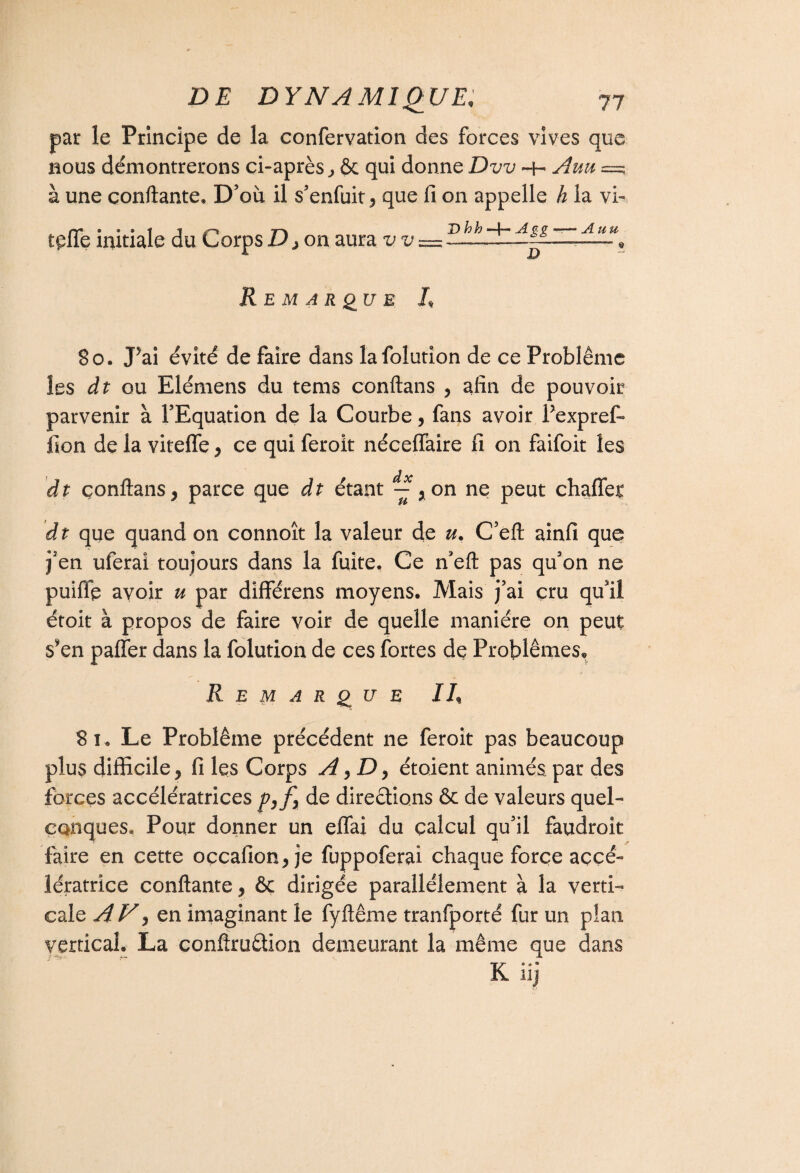 par le Principe de la confervation des forces vives que nous démontrerons ci-après, & qui donne Dvv -h Auu =; à une confiante. D’où il s’enfuit, que fi 011 appelle h la vb tçffe initiale du Corps D, on aura vv = “, Remarque R So. J*ai évité de faire dans lafolutîon de ce Problème les dt ou Elémens du tems conftans , afin de pouvoir parvenir à l’Equation de la Courbe, fans avoir Pexpref» fion de la vitefle , ce qui feroit néceffaire fi on faifoit les dt çonftans, parce que dt étant ^,on ne peut chaffet d t que quand 011 connoît la valeur de u. C’eft ainfi que j’en uferai toujours dans la fuite. Ce n’eft pas qu’on ne puifip avoir u par différens moyens. Mais j’ai cru qu’il étoit à propos de faire voir de quelle manière on peut s*en paffer dans la folution de ces fortes de Problèmes. Remarque IR 8î. Le Problème précédent ne feroit pas beaucoup plus difficile, fi les Corps A,D, étoient animés par des forces accélératrices de directions & de valeurs quel¬ conques. Pour donner un effai du calcul qu’il faudroit faire en cette occafion, je fuppoferai chaque force accé¬ lératrice confiante, ôc dirigée parallèlement à la verti¬ cale A V) en imaginant le fyftême tranfporté fur un plan vertical. La confiru&Ion demeurant la même que dans K iij