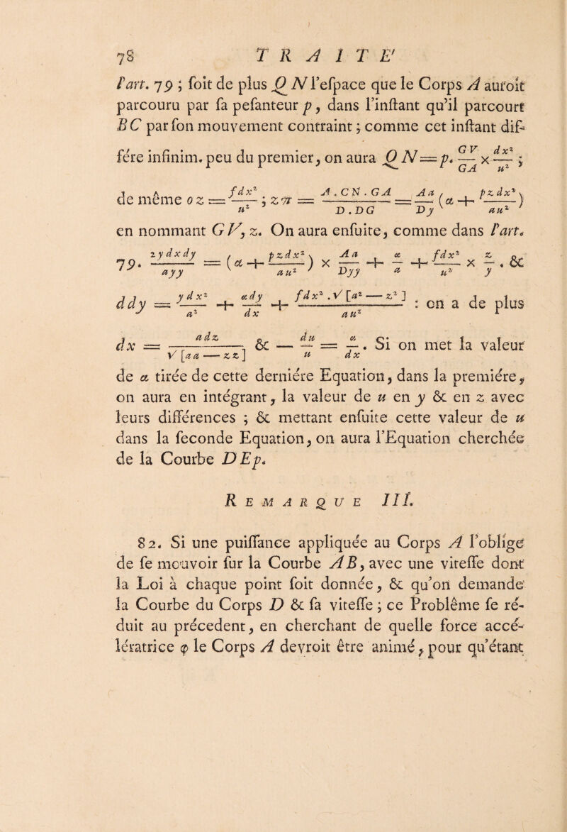 fart. 79 ; foit de plus TVTefpace que le Corps A aufok parcouru par fa pefanteur p, dans Imitant qu’il parcourt BC parfon mouvement contraint ; comme cet inftant dit fére infinim.peu du premier, on aura 0~N—p< x ~ ; T A fdxZ de meme oz — —— ; zu = nz J en nommant GVy z. On aura enfuite, comme dans F art. A * C N . G A An / p z dx -—— == —.• f et —H - D .DG X>JK v- % -) Z ‘ 19 ddy .ydxdy ayy y d xz az ( et p zd x ) x A a Cl il fdxz z « J-X — . OC y H- an* r ddy y **• u- ci d y fdxz.V[az zz ] t -j —A -- : en a de plus dx auz A j a d z 0 du ci o * t t dx = —---, &-- = —•. ai on met la valeur V [a a — z z J « dx de et tirée de cette dernière Equation, dans la première, on aura en intégrant, la valeur de u en y ôc en z avec leurs différences ; & mettant enfuite cette valeur de u dans la fécondé Equation, on aura l'Equation cherchée de la Courbe DEp« Remarque III. 82. Si une puiffance appliquée au Corps A f oblige de fe mouvoir fur la Courbe A15, avec une viteffe dont la Loi à chaque point foit donnée, & qu'on demande la Courbe du Corps D & fa viteffe ; ce Problème fe ré¬ duit au précèdent, en cherchant de quelle force accé¬ lératrice ç> le Corps A devrait être animé, pour quêtant