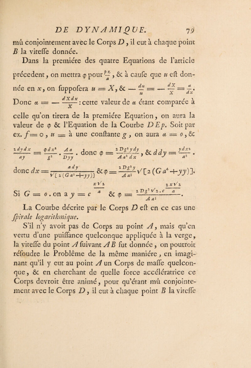 mû conjointement avec le Corps D , il eut à chaque point B la vitefle donnée. Dans la première des quatre Equations de l'article précèdent , on mettra <p pour ^& à caufe que u eft don¬ née en x , on fuppofera u — X3 & — — =5 — ~ == -Jy d X d x 1 1 t f \ Donc ci = — --: cette valeur de a étant comparée a x celle qu’on tirera de la première Equation , on aura la valeur de <p & l’Equation de la Courbe DEp. Soit par ex. jf= o , » = à une confiante g , on aura a = 0 , & d y d x ay <pd x1 A a Dyy donc <p — *—LÏÊL & ^ dy r Aa%dx 7 J y d xi a* donc dx = a d y V[ 2 (G a2 -hyy)J 2 Dg1 y A aï Si G = o.on aj/ = c x V 2 a 6c ® v/[2(Ga4H-jyj)]. 2 JC V* Z 1 T)g2 Vz . c a .® La Courbe décrite par le Corps D eft en ce cas une Jpirale logarithmique. S il n’y avoit pas de Corps au point A 3 mais qu’en vertu d’une puiflance quelconque appliquée à la verge, la vitefle du point y^fuivant AB fut donnée , on pourroit réfoudre le Problème de la même manière ^ en imagi¬ nant qu’il y eut au point A un Corps de maffe. quelcon¬ que, ôc en cherchant de quelle force accélératrice ce Corps devroit être animé, pour qu’étant mû conjointe¬ ment avec le Corps D, il eut à chaque point B la vitefle