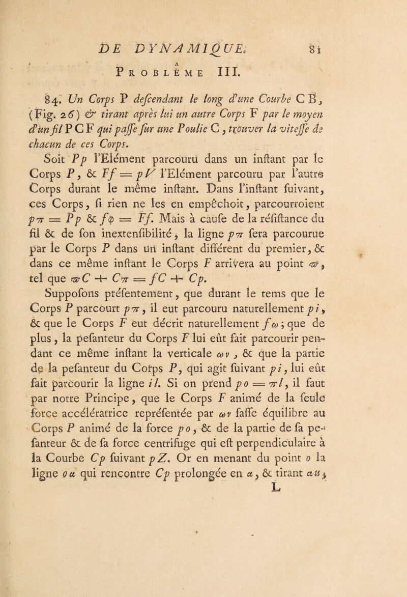 » - A PROBLEME III. 84^ Un Corps P defcendant le long d'une Courbe CS, (Fig. 26) & tirant apres lui un autre Corps F par le moyen d'knfil PCF qui pajje fur une Poulie G , trouver là vitejfe de chacun de ces Corps. Soit Pp l’Elément parcouru dans un inftant par le Corps P, ôc Ff — pV l’Elément parcouru par Fautrê Corps durant le même inftant. Dans l’inftant fuivant, ces Corps, fi rien ne les en empêchoit, parcourroient p7r = P p ôc fip = Ff. Mais à caufe de la réfiftance du fil ôc de fon inextenfibilité ^ la ligne pvr fera parcourue par le Corps P dans un inftant différent du premier, & dans ce même inftant le Corps F arrivera au point ^ , tel que r®C 4- CV = fC Hh Cp. Suppofons préfentemént, que durant le teins que le Corps P parcourt p7r, il eut parcouru naturellement pi> ôc que le Corps F eut décrit naturellement fcù\ que de plus, la pefanteur du Corps F lui eût fait parcourir pen¬ dant ce même inftant la verticale œv > ôc que la partie de la pefanteur du Cotps P, qui agit fuivant pi, lui eût fait parcourir la ligne il. Si on prend po — ttI^ il faut par notre Principe, que le Corps F animé de la feule force accélératrice repréfentée par m faffe équilibre au Corps P animé de la force po, ôc de la partie de fa pe¬ fanteur ôc de fa force centrifuge qui eft perpendiculaire à la Courbé Cp fuivant p Z. Or en menant du point 0 la ligne oa qui rencontre Cp prolongée en a, ôc tirant a.u$ L