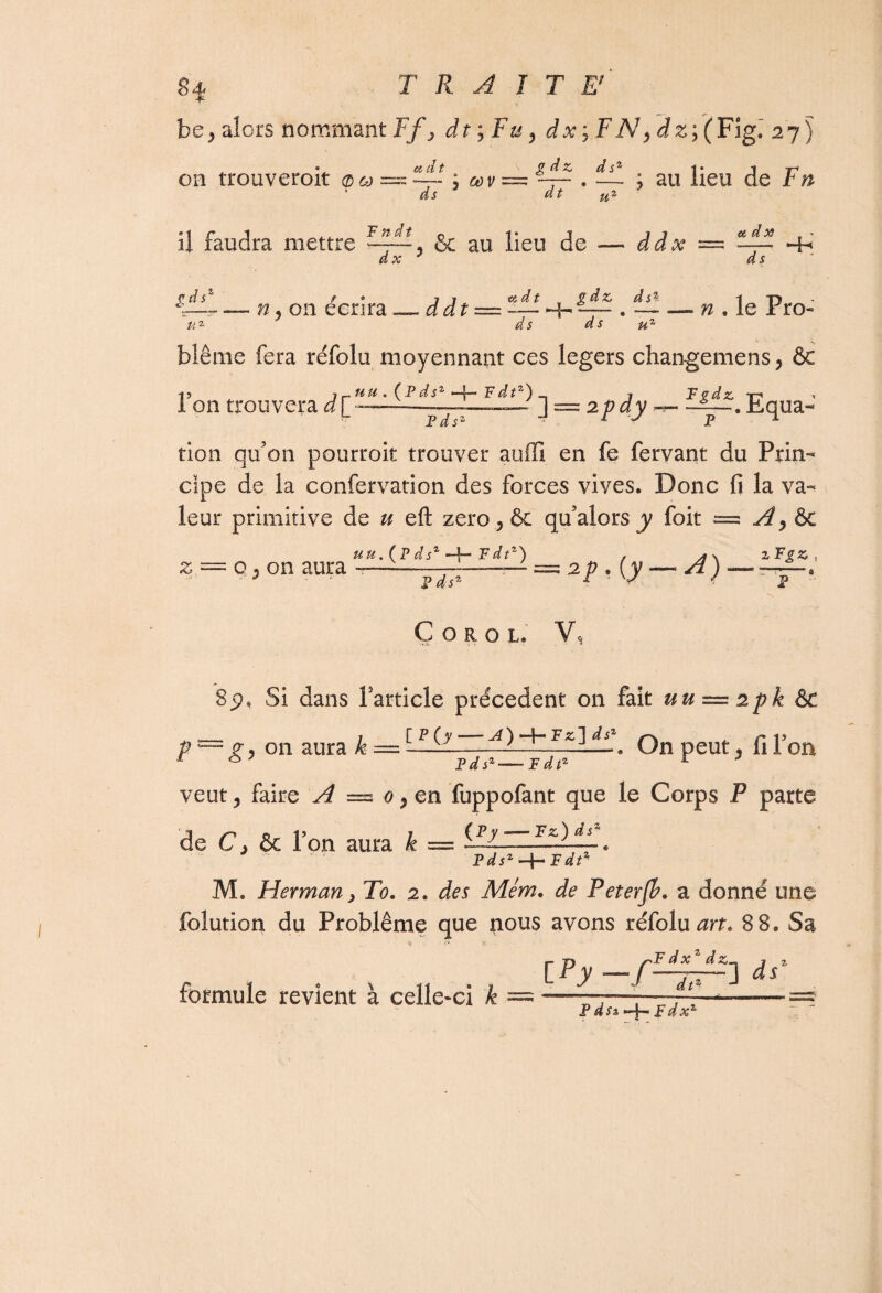 Si TRAITE' be, alors nommant Ff, df,Fu, dx-, FN, dz; (Fig. 27) . • 6idt v g àz dsz i* j on trouveroit ; œv — ~ . •— ; au lieu de F n dt u% ds il faudra mettre 1All & au lieu de -— ddx dx et dx ds Hh*' PA n, on écrira — ddt — — Hh , d s d s u ,dt , /rf* ^ _ n ie Pro. blême fera réfolu moyennant ces légers changemens, ôc •j? j. uu . (^ P dsz —f—* F dt') j F vdz, -i 1 on trouvera - 1 = 2/?ay . Equa- tion qu'on pourroit trouver auffi en fe fervant du Prin¬ cipe de la confervation des forces vives. Donc fi la va¬ leur primitive de u eft zéro ? ôc qu’alors y foit = Ay & uu. (Pdsz —f- F dt1') , AS. zFgz, z = p 3 on aura —- * ^ = 2p.(y — 4) — P COROL Vc 8p, Si dans Farticle precedent on fait uu — 2pk Ôc p — zj on aura k — ——-—-—. On peut. filon 1 6 ’ Pii*-Pii* r ^ veut, faire A = o,en fuppofant que le Corps P parte de C j & Pon aura k — « Pdsz-\-Fdtz M. Herman > To. 2. Mém. de Peterjh. a donné une folution du Problème que nous avons réfolu 8 8. Sa formule revient à celle-ci & j- T* /- P d x d . P ds% Fdxz