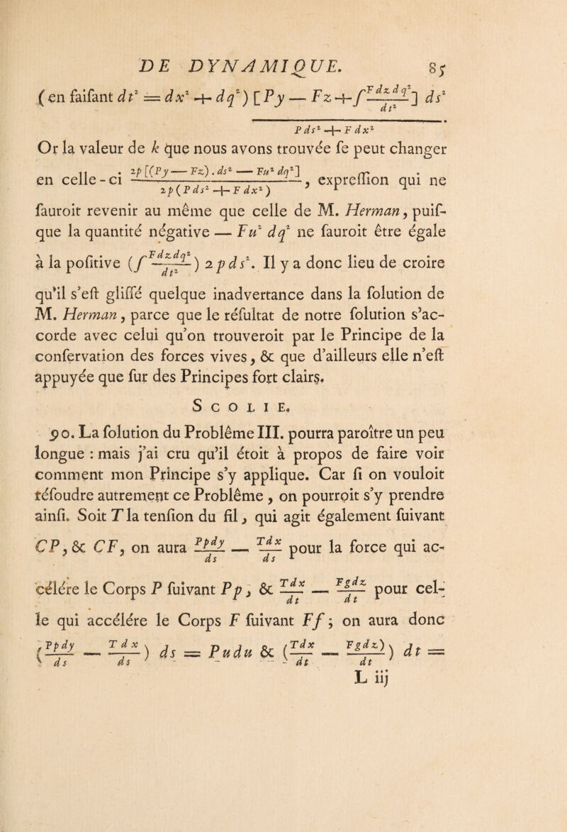 (en faifant df — dxz -h dqz) [ E y — Fz 4- dsz Fdsz -\-~F dx* Or la valeur de k que nous avons trouvée fe peut changer en celle-ci 2p {F ds2 —}— F dxz ) y expreffion qui ne fauroit revenir au même que celle de M. Herman y puis¬ que la quantité négative — Fuz dq2 ne fauroit être égale à la pofitive 2pds\ Il y a donc lieu de croire qu’il s’eft gliffé quelque inadvertance dans la folution de M. Herman ? parce que le réfultat de notre folution s'ac¬ corde avec celui qu'on trouveroit par le Principe de la confervation des forces vives y ôc que d'ailleurs elle n’eft appuyée que fur des Principes fort clairs. S c o L I E. jp o. La folution du Problème III. pourra paroître un peu longue : mais j’ai cru qu’il étoit à propos de faire voir comment mon Principe s’y applique. Car fi on vouloit îéfoudre autrement ce Problème y on pourrpit s’y prendre ainfi. Soit T la tenfion du fil., qui agit également fuivant CP y ôc CF y on aura HAl _ tJl! pour la force qui ac- célére le Corps P fuivant Pp > Ôc —-, WJA± pour cel- % le qui accéléré le Corps F fuivant Ff ; on aura donc ’OïpL — l±L) ds — Pudu ôc f-p- lipl) dt = S ds ds J dt dt 1