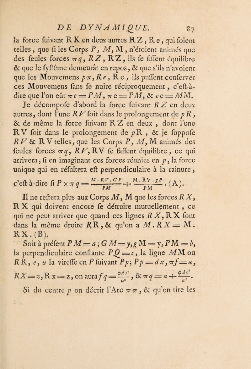 S? fa force fuivant R K en deux autres R Z, R e , qui foient telles, que fi les Corps F , M9 M , n’étoient animés que des feules forces vrq9 R Z , RZ, ils fe fifient équilibre & que le fyftême demeurât en repos, & que s^iis n’avoient que les Mouvemens p7t 9Re 3 Re; ils puffent conferver ces Mouvemens fans fe nuire réciproquement , c’eft-à- dire que l’on eût 71e — P Ad , ttq — PAdy & eQ = MM. Je décompofe d'abord la force fuivant R Z en deux autres, dont l'une R Vfoit dans le prolongement de p R , & de même la force fuivant R Z en deux , dont l'une RV foit dans le prolongement de pR , & je fuppofe RU R V telles, que les Corps P, M, M animés des feules forces ttq9 RU, RV fe faffent équilibre, ce qui arrivera, fi en imaginant ces forces réunies en p, la force unique qui en réfultera çft perpendiculaire à la rainure, c eft-a-dire fi P xttû — -—-—^ -+« ~—. ( A}, l P K/T PAT \ / FM PM Il ne reliera plus aux Corps M, M que les forces RX, R X qui doivent encore fe détruire mutuellement , ce qui ne peut arriver que quand ces lignes M,RX font dans la même droite RR,& qtfion a M. RX — M, R X. ( B )? Soit à préfent PM = a ; G M=y,gM — y,PM = b, la perpendiculaire confiante Pj9 la ligne MM ou RR, ey u la vite fie en P fuivant Pp;Pp — dx ,7rf=ct, RX=z, R x = z, on aura f q — UÏZ , &C7rq — a •+• tt ôds1 U- Si du centre p on décrit FArc , & qu’on tire les