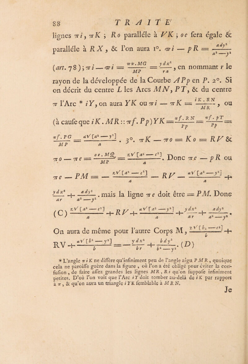 lignes 71 i y K K ; Ro parallèle à F K ; oe fera égale 6c parallèle à RX , ôc l’on aura i°. <a?i — pR = <&. fi, 1 y , _ v . ww.MG ydx% ^ i ( an. 7 8 ) ; TT ^ =-= -—■, en nommant r le rayon de la développée de la Courbe AP p en P. 20. Si on décrit du centre L les Arcs MNy PT, & du centre 7T F Arc * iY\ on aura Y K ou 71 i — ttK == téni'il ou ^ À/f P ^ (à caufeque iK.MR\\7tf. Pp)YK = ~~j~~ 'Yf~~ ZLI£ _ fMf !. 30. TJ-JC — 770 — Ko = RF Sx. MP ^ ^ 710 — 71? Tre — Pii oe.M^ zV [a* — c2] MP &V/ [<^ <2] . Donc 71? — pR ou «si'V/ [/*2 -—J'2] P Z' Hr* jr i af ar aAiL. . mais la ligne tt e doit être — PAf. Donc az—yz ° / c ) -h RV^ — l~y%) + -^2 ^ * a a dra11 —— On aura de même pour F autre Corps M ; « r æ* — y zV[h2—C*] « \/ [bz y2J y d xz b d z b r -H bz —— y2 .(D) * L’angle ic i K ne diffère qu’infiniment peu de l’angle aigu P M R , quoique cela ne paroiife guère dans la figure , où l’on a été obligé pour éviter la con- fufion , de faire a fiez grandes les lignes MR , Ri qu’on fuppofe infiniment petites. D’où, l’on voit que l’Arc i T doit tomber au-delà de i K par rapport à % 5 & qu’on aura un triangle i LK femblable à M R N, Je