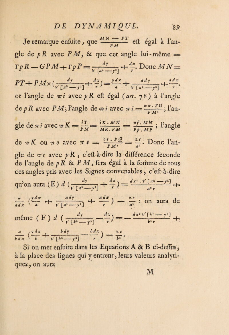 d-—- 4- —. Donc MN= -à— r V [a2 -t—y2J dx Y Je remarque enfuite,, que eft égal à l’an¬ gle de pR avec PM, èc que cet angle lui-même == TpR — GPM^VpP PT4- PMx ( —r——— V[>2—-y2} r * a y [**—_y*] or l’angle de nsri avec pR eft égal (art. 78) à l’angle de p R avec P jW; l’angle de<æ* avec 97 / = ” j *. f?~ ; Tan- 4- æ d y -'H a d x F M gle de 7r / avec tt K =- . „ o PM de 97 K ou çr 0 avec #• ? /T iK.MN irf.Mti v 1 -a-; ranglc MK. FM Fp .MF * b îljJLÈr FM2 St È a2 . Donc l’an¬ gle de vre avec pR > c’eft-à-dire la différence fécondé de l’angle de p R & PM, fera égal à la foiirme de tous ces angles pris avec les Signes convenables, c’eft-à-dire qu’on aura (E) d ( dy -- a ad x ^ » r »/[> V [»’ à dy dx v a dx a2 r -H même ( F ) à ( -y*] dy H- dx <& .y dx (-7-4- b dy “j 2. c 7 : on aura de 4» — y2] yaJ r bdx % 2. r y / *s H*5 b d X V 6 */[£*- Si on met enfuite dans les Equations A & B ci-deffus* à la place des lignes qui y entrent ; leurs valeurs analyti¬ ques , on aura