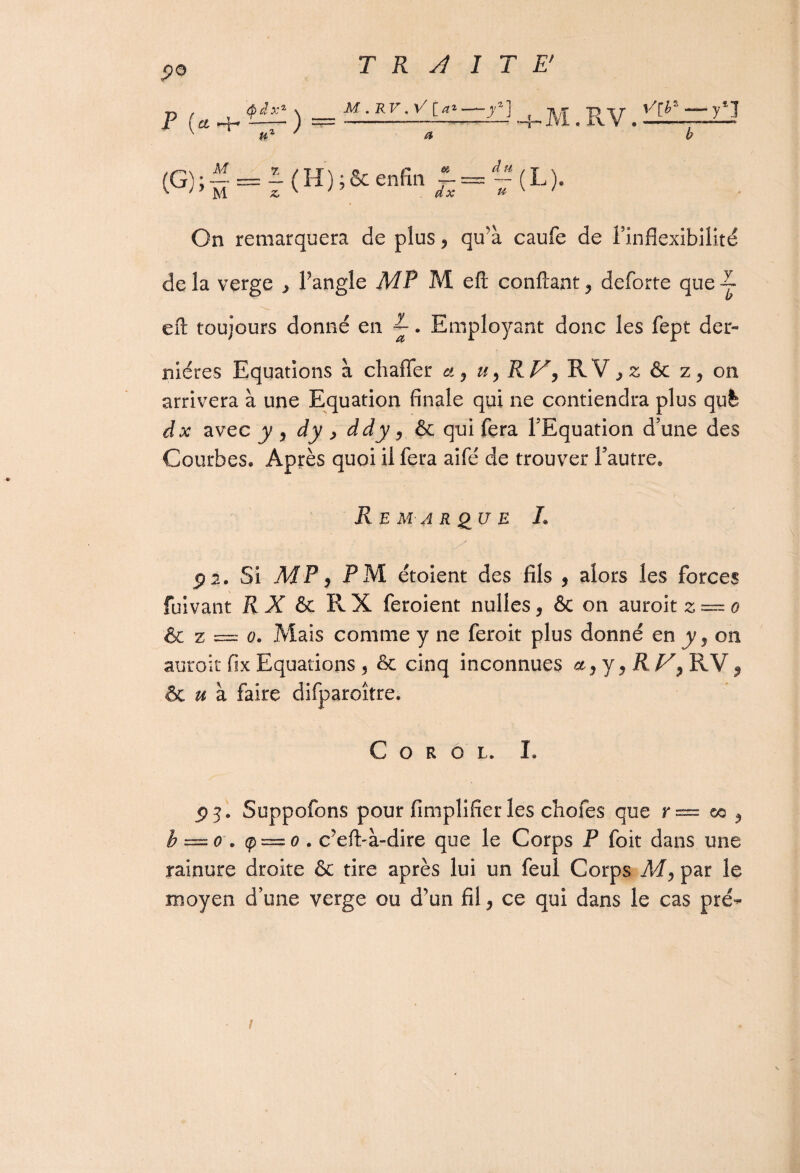 <?o P U^ÎÈC) a?= +M.RV. ^ az ' a b (G); M M ^ 7/ — (H) ;& enfin f = “(L). On remarquera de plus, qu’à caufe de l’inflexibilité de la verge ^ l’angle MP M eft confiant y deforte que-j efi toujours donné en ^. Employant donc les fept der¬ nières Equations à chaffer a y Uy RV y RV > z & on arrivera à une Equation finale qui ne contiendra plus qufe dx avec y y dy , ddy, & qui fera l’Equation d’une des Courbes. Après quoi il fera aifé de trouver l’autre» Remarque L ÿ 2. Si MP y PM étoient des fils , alors les forces fuivant RX & R X feroient nullesy & on auroit z = o & z = o. Mais comme y ne feroit plus donné en y j on auroit fix Equations , 6c cinq inconnues a y y 9 R V y RV ? & u à faire difparoître. C O R O L. L p j. Suppofons pour Amplifier les chofes que r — œ y h — o . ç — o. c’efi-à-dire que le Corps P foit dans une rainure droite & tire après lui un feul Corps M, par le moyen d’une verge ou d’un fil y ce qui dans le cas pré- /