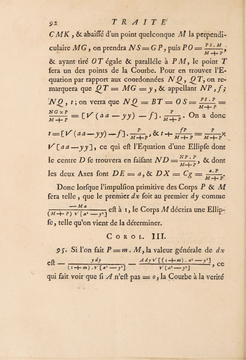CMK 5 & abaiffé cTun point quelconque M la perpendi¬ culaire MG, on prendra NS—GP, puis PO — ~:..M ^ ôc ayant tiré OT égale & parallèle à FM, le point T fera un des points de la Courbe. Pour en trouver PE- quation par rapport aux coordonnées N Q, on re¬ marquera que O T = MG — y, ôc appellant NP NO , f;on verra que NO = Z? T = 0 S = ELil = ^s>- jvf -4— p —t— = C ( a a — y y) — /] • nzm • On a donc M P v J a M -4- P t—flA (a a— yy)~«~fl, —-P~- ^ & ? H- —P-- = —P- ■ x L V 777 J J Af -f- PJ M P Af-HP’ ^ ^ —jyj ] 5 ce qui eft l’Equation d’une Ellipfe dont le centre Z) fe trouvera en faifant ND = ELil & dont Af-}- p7 les deux Axes font DE = a,& DX =C<r = -±*-. 7 * Af -f- P Donc lorfque Pimpulfion primitive des Corps P ôc M fera telle, que le premier dx foit au premier dy comme (m'4-p) vû'—j'l eft à *> Ie CorPS M décrira Une ElliP- fe, telle qu’on vient de la déterminer. C o r o l. III. 9 5% Si l’on fait P = m. M, la valeur générale de dx gfl. _ ___ _ AiyV[(\-\-m) ■ a*-y] ( i —j-’ m) . V [a2 V [az — y2] ^ qui fait voir que fi A n?eft pas === o},1a Courbe à la vérité