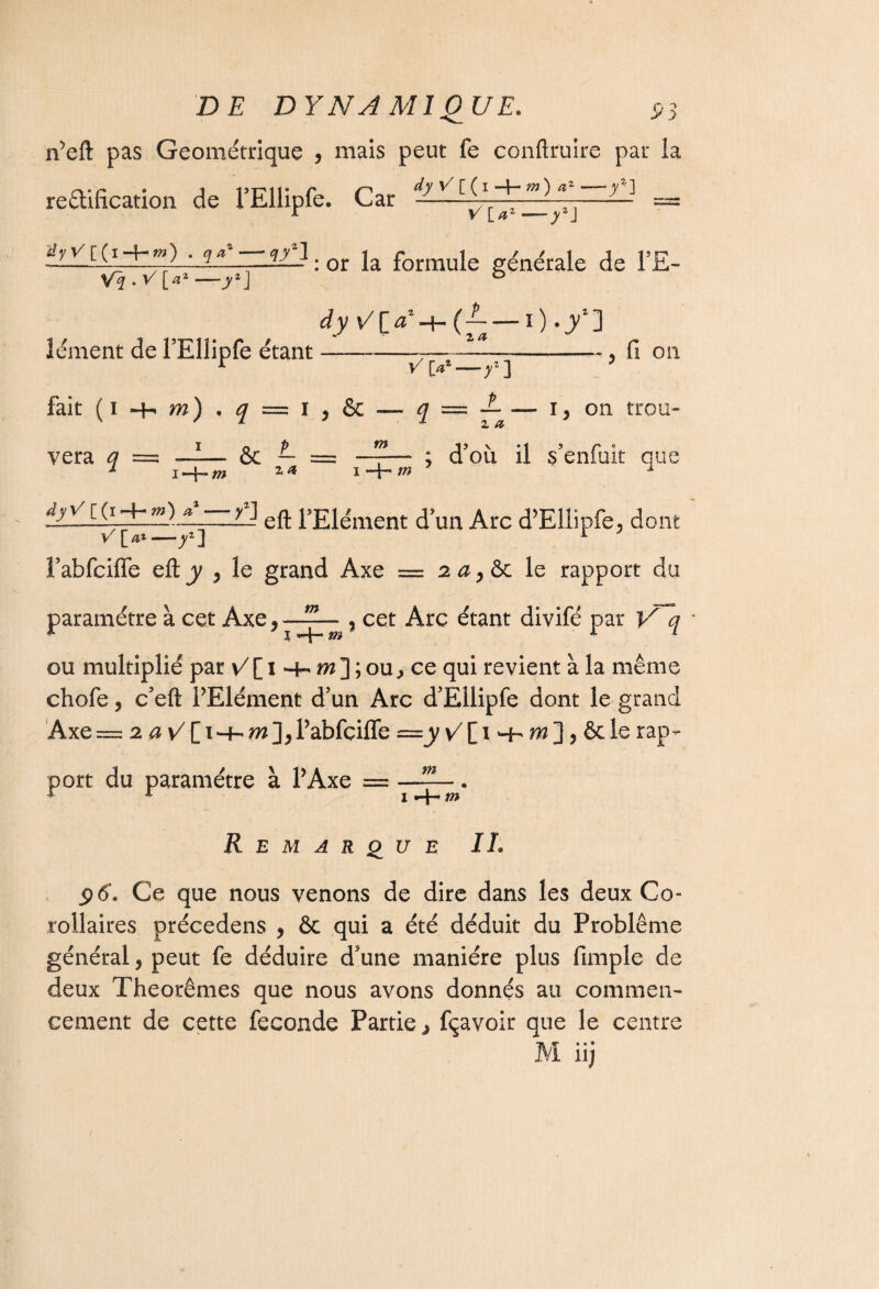 n’eft pas Géométrique , mais peut fe conftruire par la rétification, de l’Ellipfe. Car —^=» ?*T : or la formule générale de l’E- Vi.v r«* — »*i b dy — O • /] îément de l’Ellipfe étant fait ( i -h m) • q — I 9 & y' la*—f] ~*9 fl 011 JL — i y on trou- z a vera q &c L = m m z a m ; d’où il s’enfuit que nt âyVi{i-b*»)__*-yj ^Elément d’un Arc d’Ellipfe, do V[at—y*] 1 l’abfciffe eft y 9 le grand Axe = 2 a 9&c le rapport du paramétre à cet Axe 9 - ? cet Arc étant divifé par V q ou multiplié par v/[i*4-iw];ou^ce qui revient à la même chofe, c’eft PElément d’un Arc d’Ellipfe dont le grand Axe= 2 a ^[1-4- l’abfçiffe —y v7[ 1 Hh m], 6c le rap¬ port du paramétre à P Axe = 1 -J- m Remarque IL ÿô\ Ce que nous venons de dire dans les deux Co¬ rollaires précedens , ôc qui a été déduit du Problème général, peut fe déduire d’une manière plus fimple de deux Théorèmes que nous avons donnés au commen¬ cement de cette fécondé Partie > fçavoir que le centr •. * n) Xs