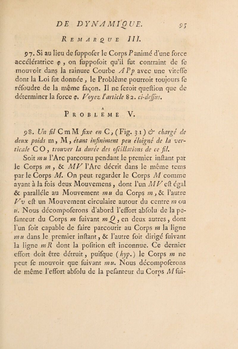 Remarque IIL V. p 7. Si au lieu defuppofer le Corps P animé d'une force accélératrice tp , on fuppofoit qu’il fut contraint de fe mouvoir dans la rainure Courbe Afp avec une viteffe dont la Loi fut donnée , le Problème pourroit toujours fe réfoudre de la même façon. Il ne feroit queftion que de déterminer la force <p. Voyez F article 82. ci-dejjus. A PROBLEME V. p 8. Un fil C m M fixe en C, ( Fig. 31) & charge de deux poids m, M, étant infiniment peu éloigné de la ver¬ ticale CO, trouver la durée des ofci Hâtions de ce fil. Soit mu l’Arc parcouru pendant le premier inftant par le Corps m , & MV l’Arc décrit dans le même tems par le Corps M. On peut regarder le Corps M comme ayant à la fois deux Mouvemens , dont l’un MV eft égal & parallèle au Mouvement mu du Corps m > & l’autre Vv eft un Mouvement circulaire autour du centre m ou u. Nous décompoferons d’abord l’effort abfolu de la pe- fanteur du Corps m fuivant m (fi , en deux autres, dont l’un foit capable de faire parcourir au Corps m la ligne mu dans le premier inftant, 6c l’autre foit dirigé fuivant la ligne m R dont la pofition eft inconnue. Ce dernier effort doit être détruit, puifque ( hyp. ) le Corps m ne peut fe mouvoir que fuivant mu. Nous décompoferons de même l’effort abfolu de la pefanteur du Corps Al fui-