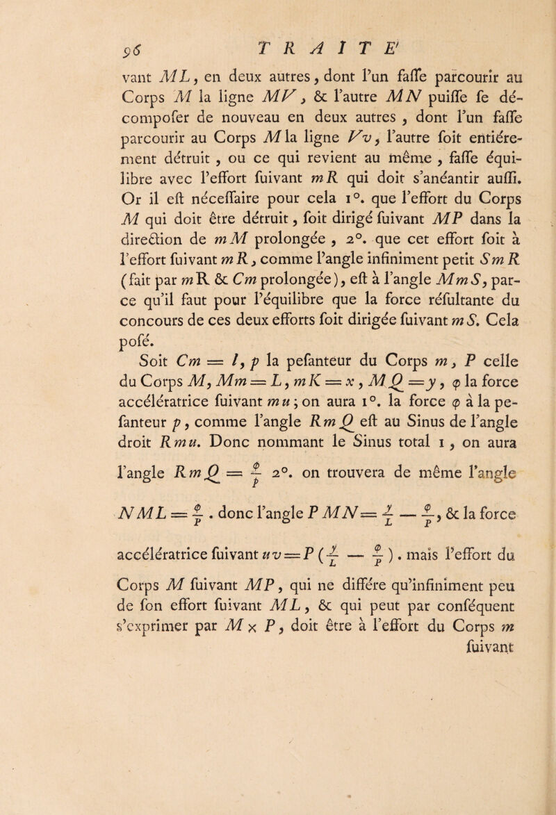 vaut ML, en deux autres , dont l’un faflfe parcourir au Corps M la ligne MV > & l’autre MN puiffe fe dé- compofer de nouveau en deux autres , dont l’un faflfe parcourir au Corps M la ligne Vv, l’autre foit entière¬ ment détruit , ou ce qui revient au même , faflfe équi¬ libre avec l’effort fuivant mR qui doit s’anéantir aufïi* Or il eft néceflfaire pour cela i°. que l’effort du Corps M qui doit être détruit, foit dirigé fuivant MP dans la diredion de mM prolongée , 20. que cet effort foit à l’effort fuivant mR> comme l’angle infiniment petit SmR ( fait par m R & Cm prolongée ), eft à l’angle M m S, par¬ ce qu’il faut pour l’équilibre que la force réfultante du concours de ces deux efforts foit dirigée fuivant m S, Cela Soit Cm — l, p la pefanteur du Corps m , P celle du Corps M, Mm = L, mK = x , M 0 = y, <p la force accélératrice fuivant mu ; on aura i°. la force <p à la pe¬ fanteur p, comme l’angle Jtw^eft au Sinus de l’angle droit Rmu. Donc nommant le Sinus total 1 , on aura l’angle RmQ — y 20. on trouvera de même l’angle N ML — ~ . donc l’angle P MN — ~ , & la force accélératrice fuivant uv — P(L — ~ ). maïs l’effort du Corps M fuivant MP, qui ne diffère qu’infiniment peu de fon effort fuivant AIL, &c qui peut par conféquent s’exprimer par M x P, doit être à l’effort du Corps m fuivant