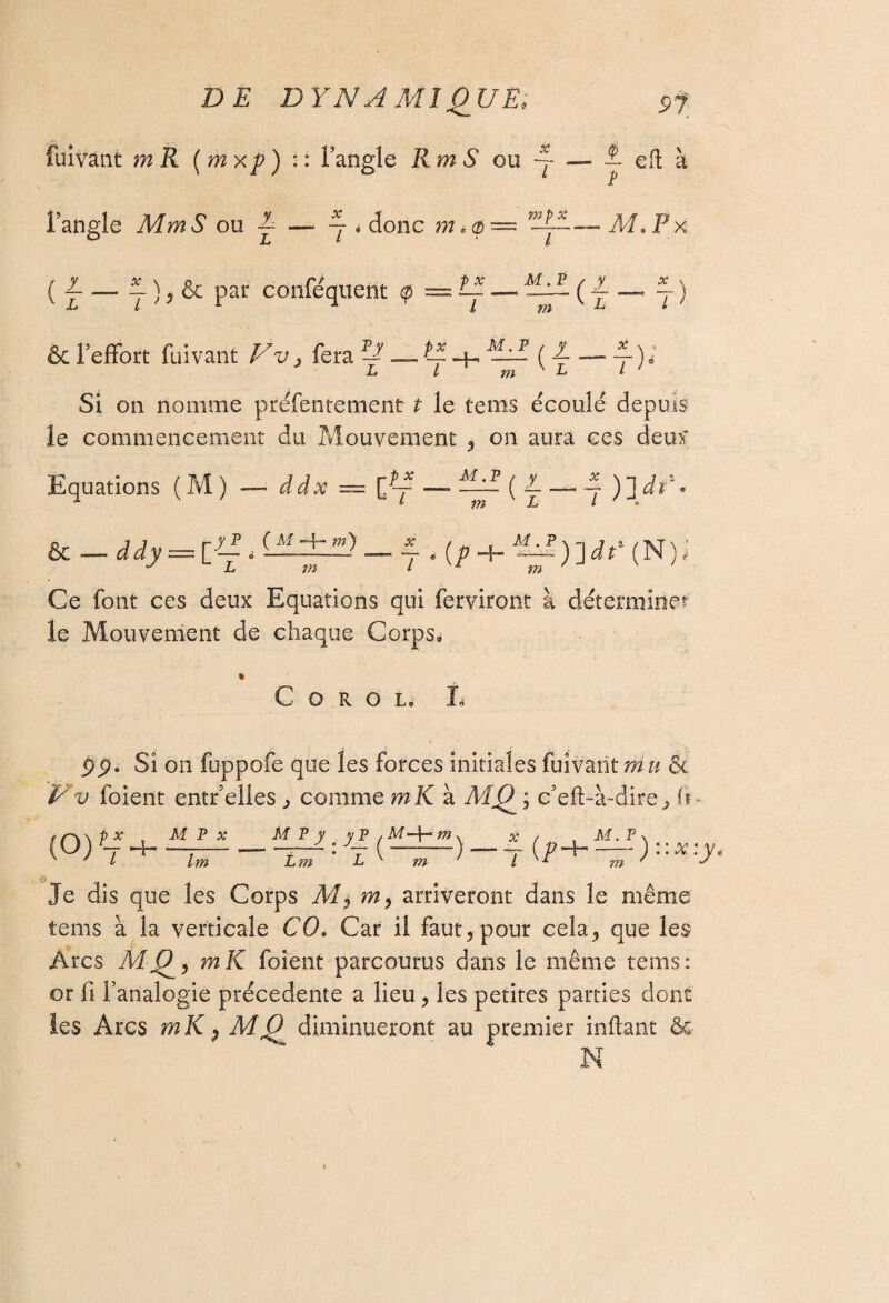 fuivant rnR (mxp) :: l’angle RmS ou —-É eft à l’angle Mm S ou — — ~ * donc m *a>— ’TtE— M.Px ( ~ — — ) 5 & par conféquent $ — Il — ^LlL ( L _ 1 ) LL 1 A l un L t> & l'effort fuivant Vv > fera T-1 — il + ( i. — 1 ) ; Si on nomme préfentement ? le tenis écoulé depuis le commencement du Mouvement <, on aura ces deux Equations ( M ) — ddx == [~f — —1 (L — l ) ] di * 1 L m L L ° Ce font ces deux Equations qui ferviront à déterminer le Mouvement de chaque Corps» * C O R O L. L pÿ. Si on fuppofe que les forces initiales fuivant m it & Vv foient entr elles ^ comme mK à ; c'eft-à-dire^ U p x t M T x M P y ^ y P , M -4“ m \ x / . M. F (O Yy lm L?n <'£(==>-4 </> ) ::x:y, Je dis que les Corps M> m, arriveront dans le même tems à la verticale CO. Car il faut, pour cela, que les Arcs MQ, mK foient parcourus dans le même tems: or fi l’analogie précédente a lieu, les petites parties dont les Arcs mK P diminueront au premier inftant &