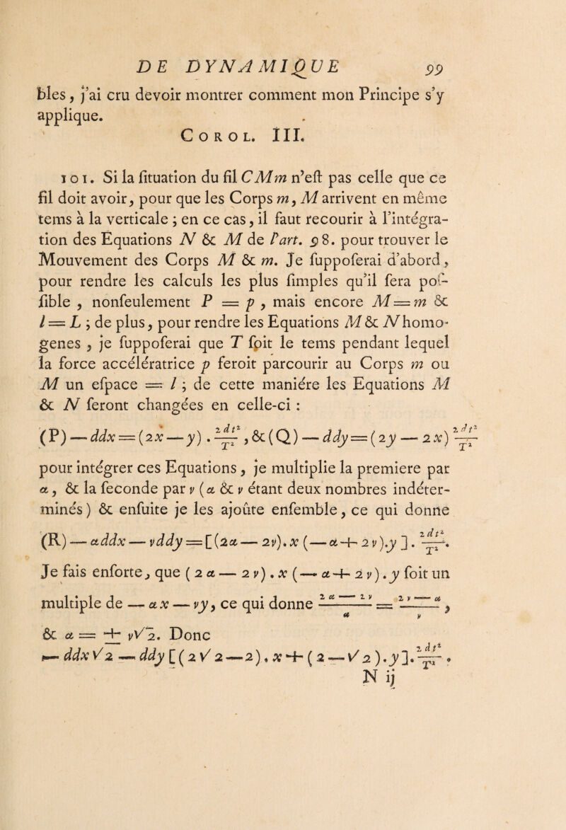 blés, j’ai cru devoir montrer comment mon Principe s’y applique. C O R O L. ÎIL ici. Si la fituation du fil C Mm n’eft pas celle que ce fil doit avoir, pour que les Corps m, M arrivent en même tems à la verticale ; en ce cas, il faut recourir à l’intégra™ tion des Equations N & M de Fart. <p8. pour trouver le Mouvement des Corps M m. Je fuppoferai d’abord., pour rendre les calculs les plus fimples qu’il fera pot- fible , nonfeulement P = p , mais encore M=m 8c l = L j de plus, pour rendre les Equations M & iVhomo genes , je fuppoferai que T foit le tems pendant lequel la force accélératrice p feroit parcourir au Corps m ou M un efpace = / ; de cette manière les Equations M ôc N feront changées en celle-ci : dtz (P)~ddx — (2x-*-y) . — ,&(Q) — ddy — (iy — 2%) pour intégrer ces Equations , je multiplie la première par a, & la fécondé par v {et & v étant deux nombres indéter¬ minés ) ôc enfuite je les ajoute enfemble, ce qui donne (R) -— ctddx — vddy = [(2#— 2v).x (—ct-b 2v)y j. 2-~-% Je fais enforte, que {2a — 2 v) • x a-b 2 v) * y foit un multiple de — ax — vy, ce qui donne 2 Ci ——“ 2 V et & et = v'/'h. Donc ddx V 2 < ddy [ ( 2 V7 2—2)*xHr(2 à t1 N ij