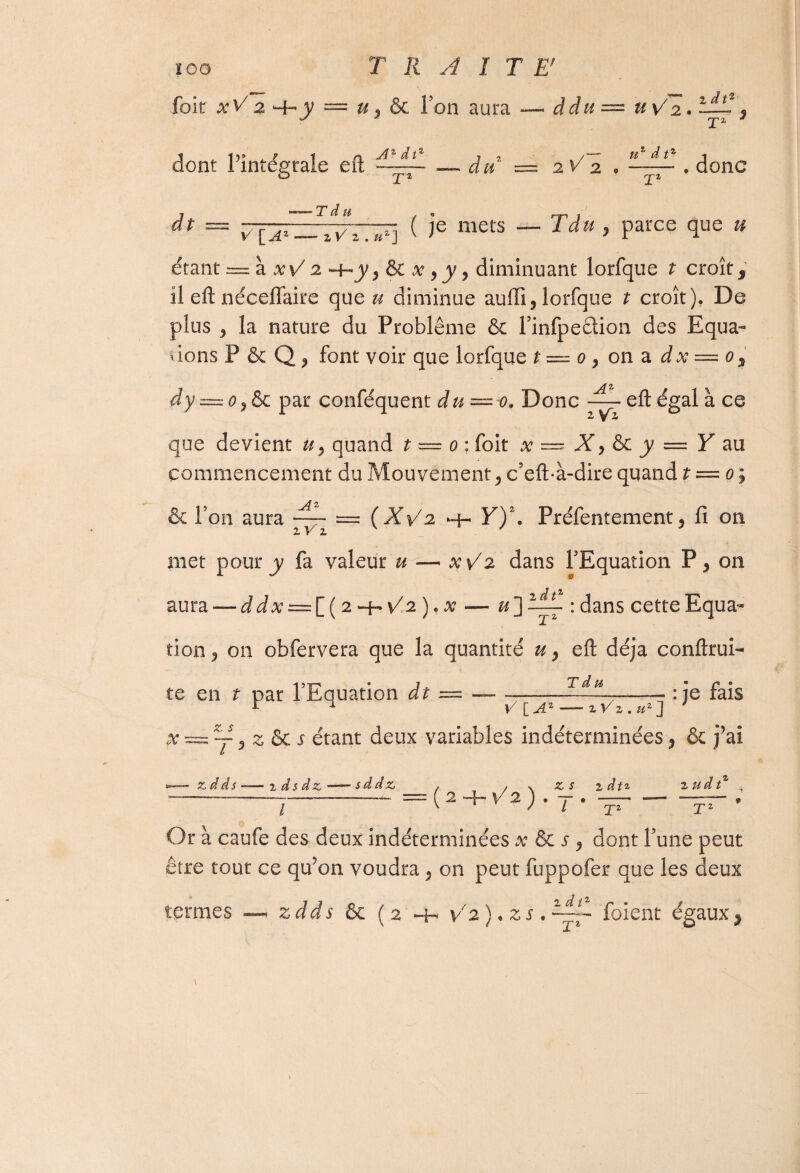 foie xV 2 -f-y — u y & Ton aura — ddu AzdV »/” 2 dt% UV 2. — s 'j’i * dont l’intégrale efl: ? 2 / tt d tz j an' = 2V 2 * —— . donc X* dp V[A •‘—-’Tdu . o f-y-l j TiZEVrAF] ( Ie mets — ? parce que # étant = à -hj', & #, j/, diminuant lorfque ? croît, il efl: néceffaire que « diminue auffî, lorfque t croît). De plus y la nature du Problème & l’infpeétion des Equa- dons P & Q P font voir que lorfque t = o , on a dx — o3 dy = o9Sc par conféquent du = o, Donc YL efl: égal à ce 2 Va que devient uy quand t — o : foit x — X y &c y = Y au commencement du Mouvement y c’eft-à-dire quand t = o ; & Ton aura —• = (XYz h- Y)\ Préfcntement 5 fi on met pour y fa valeur u —• xV2 dans l'Equation P, on aura — ddx = {_( 2^v/2),x — u~] XL : dans cette Equa¬ tion ? on obfervera que la quantité u y efl: déjà conftrui- :je fais Td » f a te en t par l’Equation dt = — —-- , r ^ V\_AZ — zVz.u2] x === X 9 z & j étant deux variables indéterminées, & j’ai b *—-xdds-—zdsdx-—- sd dx, , , % x s zdt* 2 udt% , ——-— — = 2+f2 . 7- . — — ; l K J l T1 T1 O Or à caufe des deux indéterminées x & s y dont l’une peut être tout ce qu’on voudra 5 on peut fuppofer que les deux termes ^ zdds &c ( 2 *4- Y 2 ). z s. —— fuient égaux9