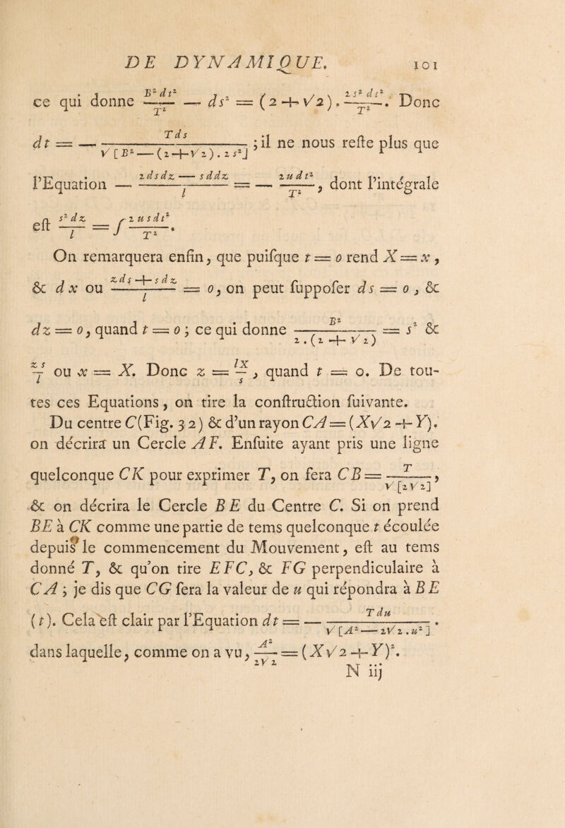 DE DYN A MI QUE, ce qui donne — ds2 = (2 + ^2).^, Donc d t V [B' T d s — -——— ; il ne nous refte plus que — (z-\-Vz). zs2J r ^ ’Equation 2 ds dz —— s ddzj j ““ 2 te d“j / t —~T~-5 dont 1intégrale n s^âz r z usât* T; On remarquera enfin 5 que puifque t — o rend X — a? , & J x ou d^dZili£f: = o9 on peut fuppofer ds — 0 > & dz — 0; quand t — 0 ; ce qui donne E* sz & 2.(2 H- V1) lx -J - =; o. De tou- Y ou oc — X. Donc z 5= — } quand t = tes ces Equations > on tire la conftrudion fuivante. Du centre C(Fig. 32) & d’un rayon CÂ — {XY 2. H- Y). on décrira un Cercle AF. Enfuite ayant pris une ligne quelconque CK pour exprimer TP on fera CB V [2 Vz] & on décrira le Cercle B E du Centre C. Si on prend BE à CK comme une partie de tems quelconque t écoulée depuis* le commencement du Mouvement, eft ail tems donné T, & qu'on tire EFC, & F G perpendiculaire à CA y je dis que CG fera la valeur de u qui répondra à BE (t). Cela eft clair par l’Equation dt =---Ett--» r ^ V [A2-zCi.u*] dans laquelle, comme on a vu, — — (XV2 h-F)*. zVi N iij