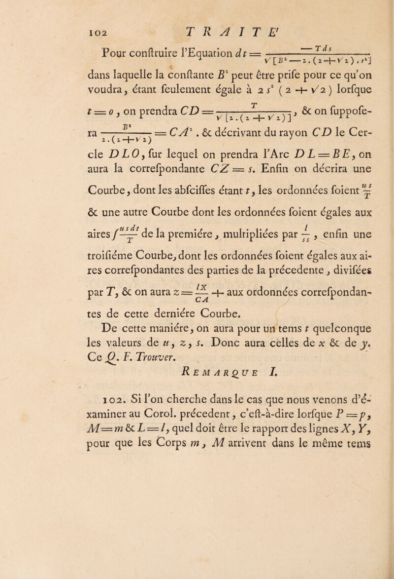 Pour conftruire l’Equation dt = -Td. V \_BZ Z . ( 2 V 1 ) „ s% j dans laquelle la confiante B2 peut être prife pour ce qu5on voudra étant feulement égale à 2 s2 ( 2 -4- V2 ) lorfque T t = 0 j on prendra CD v [z. ( z -f- r 1)] j & on fuppofe- jB * ra —7—-—; = CÂZ » & décrivant du rayon CD le Cer- 2.(2. v x 2 ) y cle D LO y fur lequel on prendra TArc D L — B E, on aura la correfpondante CZ ~ s. Enfin on décrira une Courbe > dont les abfciffes étant t, les ordonnées foient ~ & une autre Courbe dont les ordonnées foient égales aux aires de la première, multipliées par — , enfin une troifiéme Courbe, dont les ordonnées foient égales aux ai¬ res correfpondantes des parties de la précédente , divifées par & on aura z = ~ -h aux ordonnées correfpondan¬ tes de cette dernière Courbe* De cette manière , on aura pour un tems t quelconque les valeurs de u 9 z , s» Donc aura celles de x & de y. Ce Q. F. Trouver» Remarque I. 102. Si Ton cherche dans le cas que nous venons d’é- xaminer au Coroh précèdent, c’eft-à-dire lorfque P M—m&iL — lj quel doit être le rapport des lignesXy Y, pour que les Corps m > M arrivent dans le même tems