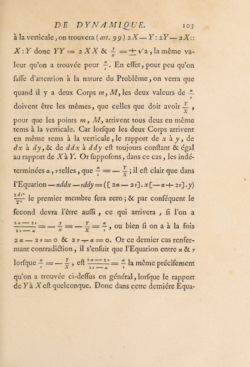 à la verticale, on trouvera ( art. 99 ) 2 X—Y : zY— 2X:: X : Y donc YY — 2 XX ôc — = H- \/2 , la même va- X \~~~ leur qu’on a trouvée pour —. En effet, pour peu qu’on faffe d'attention à la nature du Problème, on verra que quand il y a deux Corps m, My les deux valeurs de doivent être les mêmes, que celles que doit avoir ? pour que les points m, M, arrivent tous deux en même tems à la verticale. Car lorfque les deux Corps arrivent en même tems à la verticale, le rapport de x à y, de dx à dy ) Ôc de ddx à ddy eft toujours confiant ôc égal au rapport de X à Y. Or fuppofons, dans ce cas, les indé¬ terminées et, v telles, que ~ = — ~ ; il eft clair que dans l'Equation — addx — vddy=^([ 2 et—2 y]. a; [—a-H zi], y) le premier membre fera zéro ; & par conféquent le fécond devra Fêtre aufil , ce qui arrivera , fi Ton a 2. V -- 06 ou bien fi on a à la fois 2 a, — 2v—o & 2 v -r et '==■ o. Or ce dernier cas renfer¬ mant contradiction, il s’enfuit que l'Equation entre et ôc v lorfque — x eft 1 06 2 V 2 y 06 — la même précifement qu’on a trouvée ci-deffus en général,lorfque le rapport de Y à X eft quelconque. Donc dans cette dernière Equa-