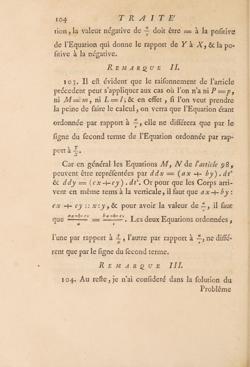 tion^la valeur négative de ~ doit être = à la pofitive de FEquation qui donne le rapport de Y à X, & la po¬ fitive à la négative. Remarque IL 103. Il eft évident que le raifonnemerit de Farticld précèdent peut s’appliquer aux cas oii Fon n’a ni P =p9 ni M — rn, ni L — l ; Ôc en effet ? fi Fon veut prendre la peine de faire le calcul 5 on verra que FEquation étant ordonnée par rapport à ~} elle ne différera que par le figue du fécond terme de FEquation ordonnée par rap- \ r port a —. Car en général les Equations M, AI de F article 98 9 peuvent être repréfentées par ddx — (ax -h b y) , df & ddy — ( c x -4- ey ) . d t\ Or pour que les Corps arri¬ vent en même teins à la verticale > il faut que ax-\-by : ex que aci ey :: xiyylk pour avoir la valeur de — ^ il faut b a __ I rlpnv N nnof-mne rwrlnnnppc Cv a * Les deux Equations ordonnées Fune par rapport à L 5 l'autre par rapport à —511e diffé¬ rent que par le figne du fécond terme. Remarque HL 104. Au refteqje n’ai confideré dans la folution du Problème