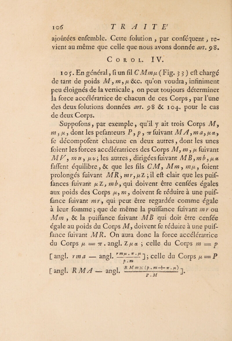 ajoutées enfemble. Cette folution , par conféquent > re¬ vient au même que celle que nous avons donnée art. C o r o l. IV* i oEn général, fi un fil CMmjix (Fig. 3 3 ) eft chargé de tant de poids M ,m,/x &c. qu'on voudra, infiniment peu éloignés de la verticale , on peut toujours déterminer îa force accélératrice de chacun de ces Corps , par l’une des deux folutions données art. <?8 & 104. pour le cas de deux Corps. Suppofons, par exemple, qu’il y ait trois Corps M, m , >x, dont les pefanteurs P, p, 71 fuivant MA,ma,[xct, fe décompofent chacune en deux autres, dont les unes foient les forces accélératrices des Corps M, m, [x fuivant M V, mu, [xv y les autres, dirigées fuivant MB ,mb, [xct faffent équilibre, & que les fils CM, Mm , m/x, foient prolongés fuivant MR, mr,/xZ ; il eft clair que les puif- fances fuivant /xZ, mb, qui doivent être cenfées égales aux poids des Corps [x, m, doivent fe réduire à une pu if- fance fuivant mr, qui peut être regardée comme égale à leur fomme ; que de même la puilfance fuivant mr ou Mm , & la puiffance fuivant MB qui doit être cenfée égale au poids du Corps M, doivent fe réduire à une puif¬ fance fuivant MR. On aura donc la force accélératrice du Corps [x = 7T. angl. Z[xa ; celle du Corps m = p f angl. rma — angl. y m u . % . p P . m ] ; celle du Corps [x~ P [angl. R A4 A — angl. R M mx ( p . m -f- w . p') ]• J? .M