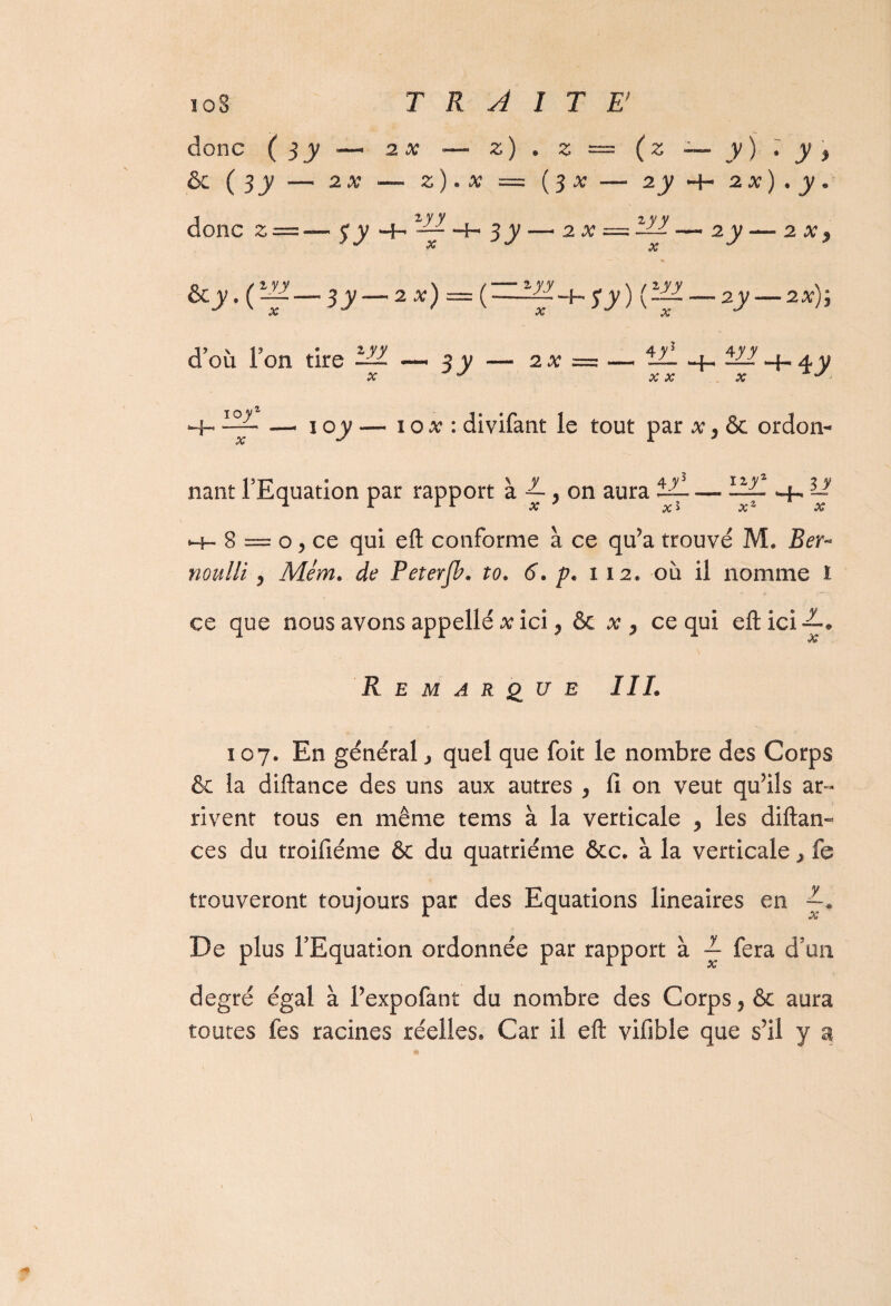 donc ( S y — 2 x - il * h i (z — y) • y> & ( sy - ~ 2X —• z) . x = ( 3 X - 2 y h- 2 x ) • y- donc z = 2 y y “4- s y — 2x — m_, X '■y- - 2 X y ècy.C-f- -3y — zx): -r^+sy) fiyy_ ^ X Ky- — 2X)y d’où Ton • z y y tire — —« 3 y — 2x = — x y 4y + X X 4y y X *-H 4 y 10 yz H-- — X 10 y — 10 x : divifant le tout par x y & ordon- nant l’Equation par rapport à ^ , on aura tL — llll ^ U Hh* 8 = o , ce qui eft conforme à ce qu’a trouvé M. Ber- noulli , Mém. de Peterfb. ?<?. p. 112. où il nomme i ce que nous avons appelle x ici, & x, ce qui eftici~.@ Remarque II h 107. En général, quel que foit le nombre des Corps & la diftance des uns aux autres , fi on veut qu’ils ar¬ rivent tous en même tems à la verticale , les diftan- ces du troifiéme & du quatrième &c. à la verticale j le trouveront toujours par des Equations linéaires en 7-* De plus l’Equation ordonnée par rapport à ~ fera d’un degré égal à l’expofant du nombre des Corps, & aura toutes fes racines réelles. Car il eft vifible que s’il y a