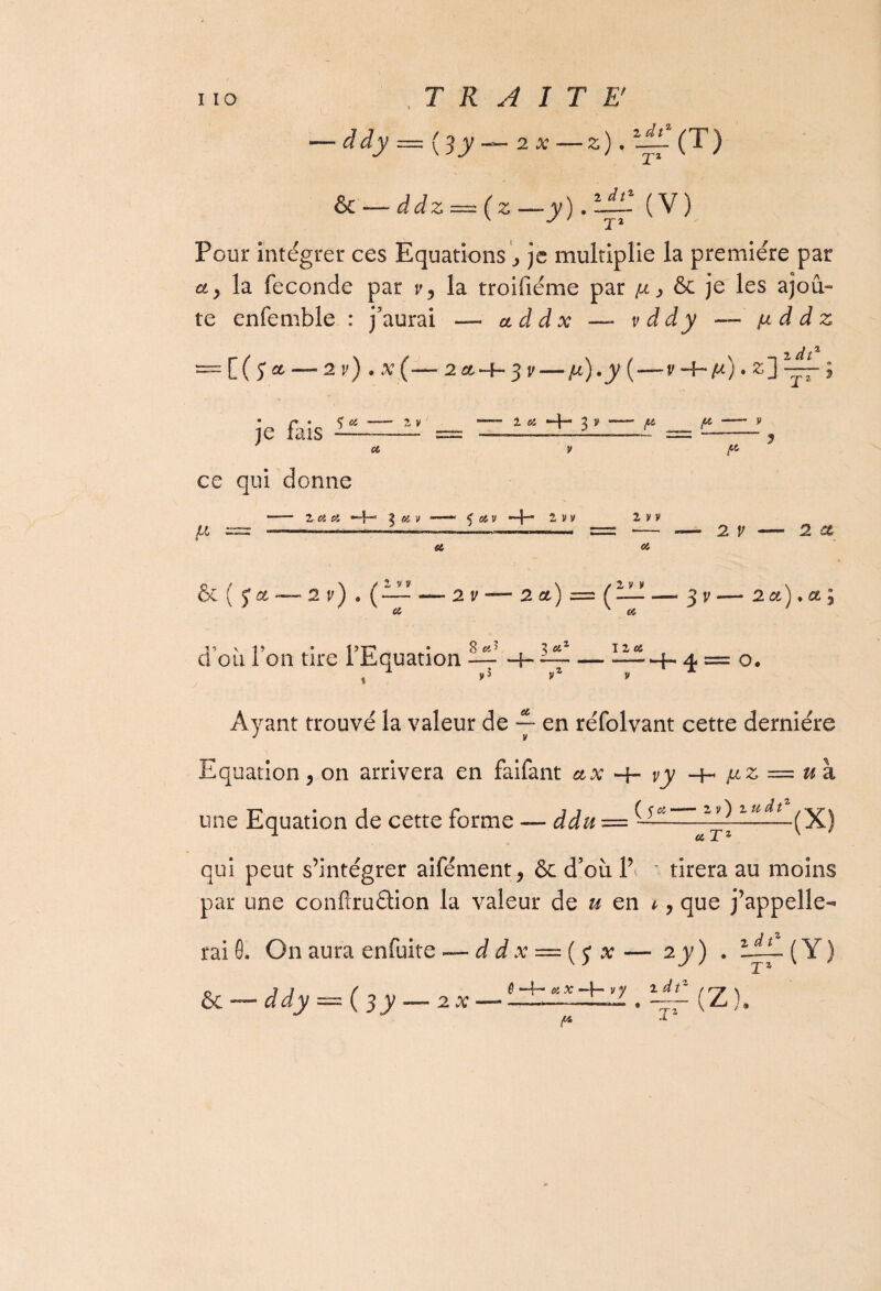 -JJy = (;y~zx-z).‘£( T) & — ddz = (2; —y) . ùfl (V) Pour intégrer ces Equations je multiplie la première par a y la fécondé par v y la troifiéme par ijl > & je les ajou¬ te enfemble : j’aurai — addx —- vddy — fiddz [(y* —- 2 v) • <v (“— 2 et -h- 3 r — /*) • y ( —- v ■+* ft) • z j * je aïs - — — ~ “ ~~ — ^ ? ce qui donne ■—— 2 a si •+* 2 si v —— v si v —j— 2 v v 2 y y « — - >•. ■■■■■■-- . -—— = — — 2 V — 2 a te, si \ / 2 y v \ / 2 y v \ C ( y et — 2 y j * ( — -2v — 2ct)==( -3 y — 2 a ) • a ; d où Ton tire l’Equation 8 st’ 3 Si3 I 2 si *■ « U /|i O. Ayant trouvé la valeur de — en réfolvant cette dernière îation y on arrivera en faifant ux vy -H bL z — u\ une Equation de cette forme — ddu = — lllddt—.(X) 1 a Tz % qui peut s’intégrer aifément > & d’où 1’ tirera au moins par une conflruâion la valeur de u en 1 y que j’appelle¬ rai 0. On aura enfuite — d d x = ( y x *y) ■ Y) & — ddy — ( 3 y — 2 .v £ —4— si # —}— v y idt f* J' (Z)