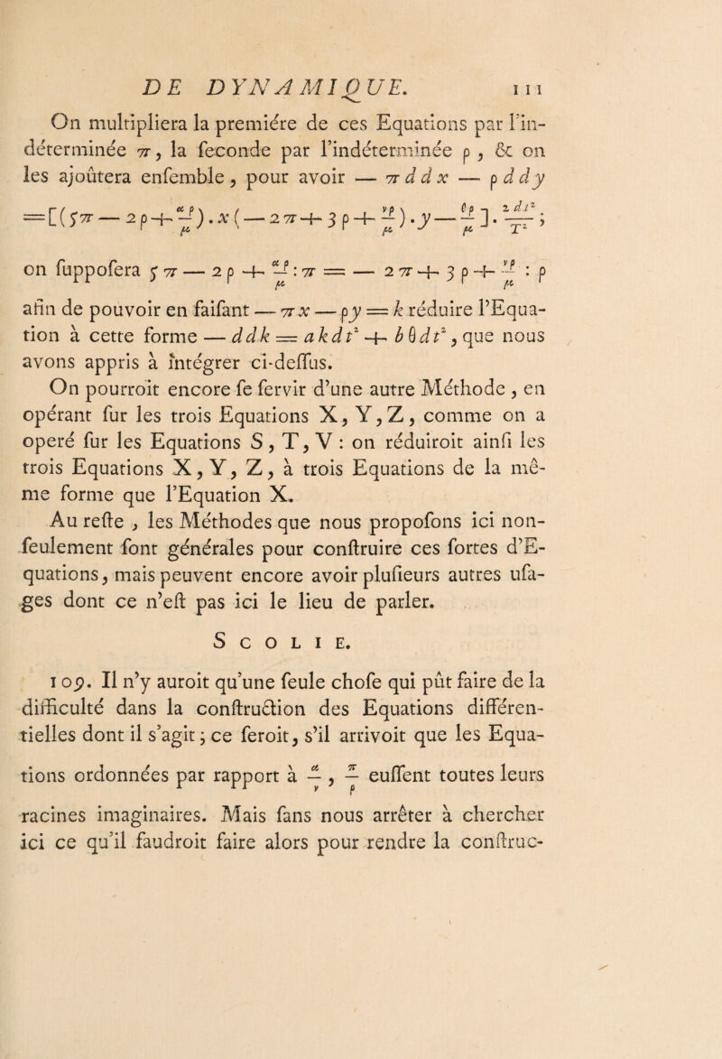 On multipliera la première de ces Equations par Fin- déterminée 7t y la fécondé par Findéterminée p y 6e on les ajoûtera enfemble y pour avoir — vr â d x — pddy ~L\S7r-2 P-h ~) •X (-2 7T-h 3 p -h ~) .y-“ ] • — y on fuppofera 5*77 — 2 p *-f- —p : -zr = — 2 tt -f. 3 p -4- : p afin de pouvoir en faifant — 7tx — py — k réduire l’Equa- tion à cette forme — ddk — akdf ^ b§dt2 y que nous avons appris à intégrer e’i-deflus. On pourroit encore fe fervir d’une autre Méthode ? en opérant fur les trois Equations X, Y, Z, comme on a opéré fur les Equations S, T, V : on réduiroit ainfi les trois Equations X, Y, Z, à trois Equations de la mê¬ me forme que l’Equation X. Au refte > les Méthodes que nous propofons ici non- feulement font générales pour conftruire ces fortes d’E- quationSj mais peuvent encore avoir plufieurs autres ufa- ges dont ce n’eft pas ici le lieu de parler. S c o l 1 E. îop. Il n’y auroit qu’une feule chofe qui pût faire de la difficulté dans la conftru&ion des Equations différen¬ tielles dont il s’agit; ce feroit, s’il arrivoit que les Equa¬ tions ordonnées par rapport à — , ~ effilent toutes leurs racines imaginaires. Mais fans nous arrêter à chercher ici ce qu’il faudroit faire alors pour rendre la conftruc-