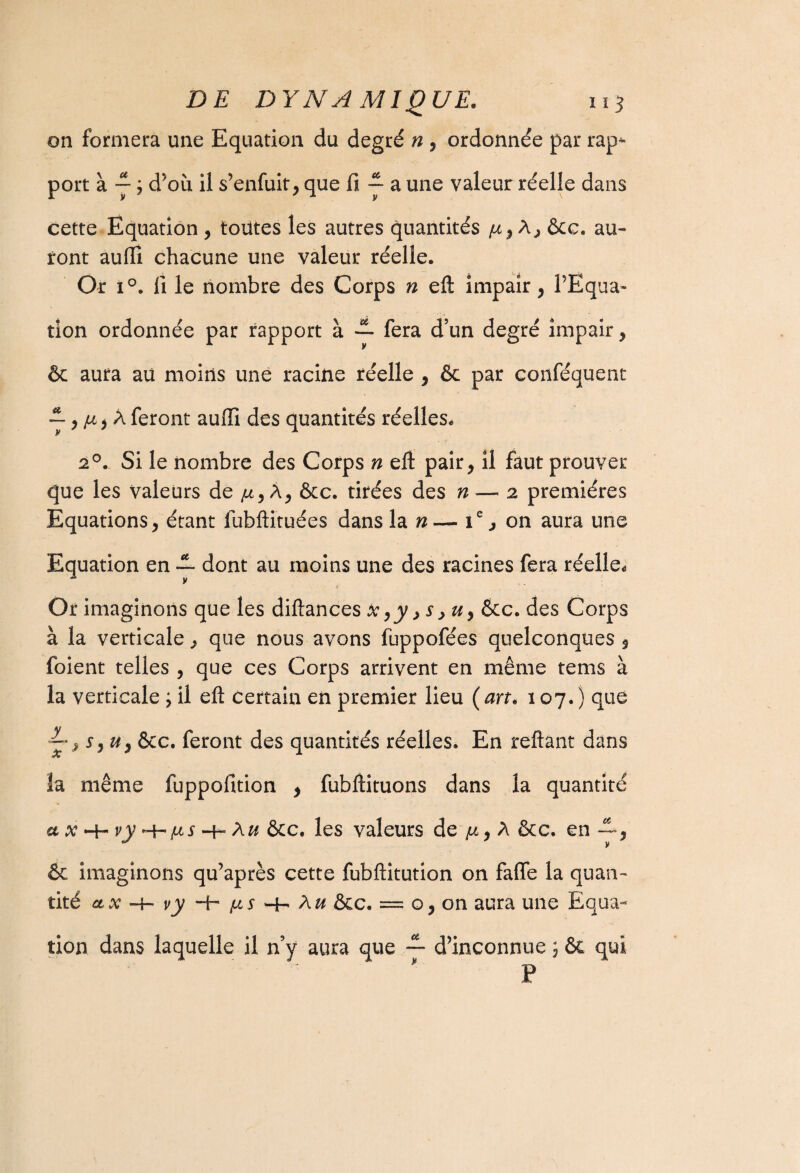on formera une Equation du degré n , ordonnée par rap^- port à y ; d’où il s’enfuit, que fi ~ a une valeur réelle dans cette Equation , toutes les autres quantités A, ôcc. au¬ ront aufii chacune une valeur réelle. Or i°. fi le nombre des Corps n efl: impair, l’Equa¬ tion ordonnée par rapport à — fera d’un degré impair, & aura au moins une racine réelle , ôe par conféquent ~^, A feront auffi des quantités réelles, 20. Si le nombre des Corps n eft pair, il faut prouver que les valeurs de ju, A, &c. tirées des n — 2 premières Equations, étant fubftituées dans la n— ie, on aura une Equation en --- dont au moins une des racines fera réelle. Or imaginons que les diftances x ,y >s >u> &c. des Corps à la verticale, que nous avons fuppofées quelconques , foient telles , que ces Corps arrivent en même tems à la verticale ; il eft certain en premier lieu ( an. 107.) que ~, r, u} ôcc. feront des quantités réelles. En reliant dans la même fuppofition , fubftituons dans la quantité + vy ^/lls -h Aw &c. les valeurs de p., A ôcc. en —, & imaginons qu’après cette fubftitution on faffe la quan¬ tité ctx -4- vy -b /us *4- A^ ôcc. = o, on aura une Equa¬ tion dans laquelle il n’y aura que — d’inconnue ; ôc qui P