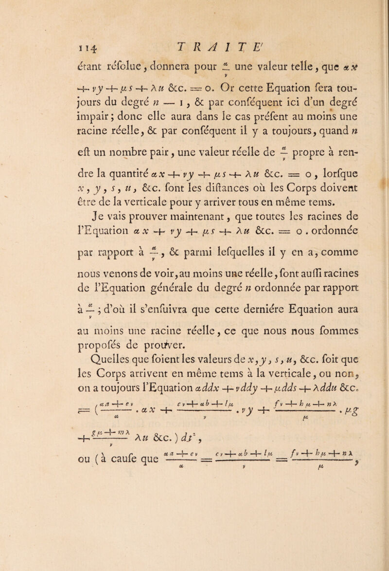 étant réfolue, donnera poqr !L une valeur telle, que «.x v H- vy -4- Au &c. — o. Or cette Equation fera tou¬ jours du degré n — 1 , & par conféquent ici d’un degré impair; donc elle aura dans le cas préfent au moins une racine réelle , & par conféquent il y a toujours, quand n eft un nombre pair, une valeur réelle de ~ propre à ren¬ dre la quantité ctx -h v y h- jus ^ A u &c. = o , lorfque x , y , s, u y &c. font les diftances où les Corps doivent être de la verticale pour y arriver tous en même tems. Je vais prouver maintenant, que toutes les racines de FF quation et x *4- vy -h (*s Hh A u ôcc. = o . ordonnée par rapport à & parmi lefquelles il y en a, comme nous venons de voir,au moins une réelle,font auffi racines de f Equation générale du degré n ordonnée par rapport 'et jî\*t •> n • a — ; d ou il s emuivra V au moins une racine réelle, ce que nous nous femmes propofés de prouver. Quelles quefoientles valeurs de x,y > syu, &c. foit que les Corps arrivent en même tems à la verticale, ou non, on a toujours l’Equation ctddx -4- vddy judds hddu &c„ que cette dernière Equation aura a a € v e Ct X Oï c v *4cf b »4— lu f v —4— h u —4— ei A -_ . vy -4- -!— -- • fig P H- g P m A ou ( à caufe que - A u &c. ) dv , a _L— e v c y -4— cf b *4~ A46 fv 4— “4“ ^ ^ J