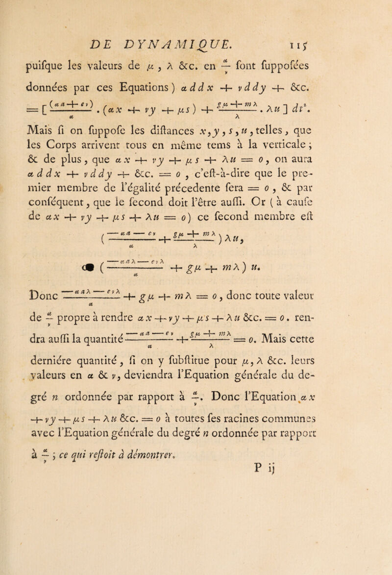puifque les valeurs de /x } A Scc* en — font fuppofées données par ces Equations )addx~l-vddy -b* êcc. f- ( a & ■ ■ I ■* f y ) , *»4-— 772 A . -i jî — ■ - P . 0 Çct X •—I-* y V *—f— IX S ) —-- • A & J d t « Mais fi on fuppofe les diftances xyy , s, u y telles , que les Corps arrivent tous en même tems à la verticale ; ôc de plus, que ax -h vy H- s H- A u ~ o, on aura a d d x -H v d dy H- ôec. — o ^ c’eft-à-dire que le pre ¬ mier membre de l’égalité précédente fera = o , & par n L ’Vv conféquent, que le fécond doit l’être auffi. Or ( à caui de ax -+- y y jxs n- A« = o) ce fécond membre eft ( <• c 6î Æ gy , St* m X Ci. )Xu e v X -H g/a m A ) Donc et a X —- e y A g U ~j~ /?î A rrr: 0 , doilC tOUtC ValeUt de -- propre à rendre a x -h vy -4~ /t s -a- A u &c. = o * rem j .-v-» 1 • / ^ «S € V Cm —f“* X -» y • dra auüi la quantité--4-= o. Mais cette * « A dernière quantité, fi on y fubftitue pour /x,A &c. leurs Valeurs en u & y, deviendra l’Equation générale du de¬ gré n ordonnée par rapport à —. Donc l’Equation a x H- vy h— fii + A& &c. = (9 à toutes fes racines communes avec l’Equation générale du degré n ordonnée par rapport à — ; ce qui rejîoit à démontrer* ? P ij