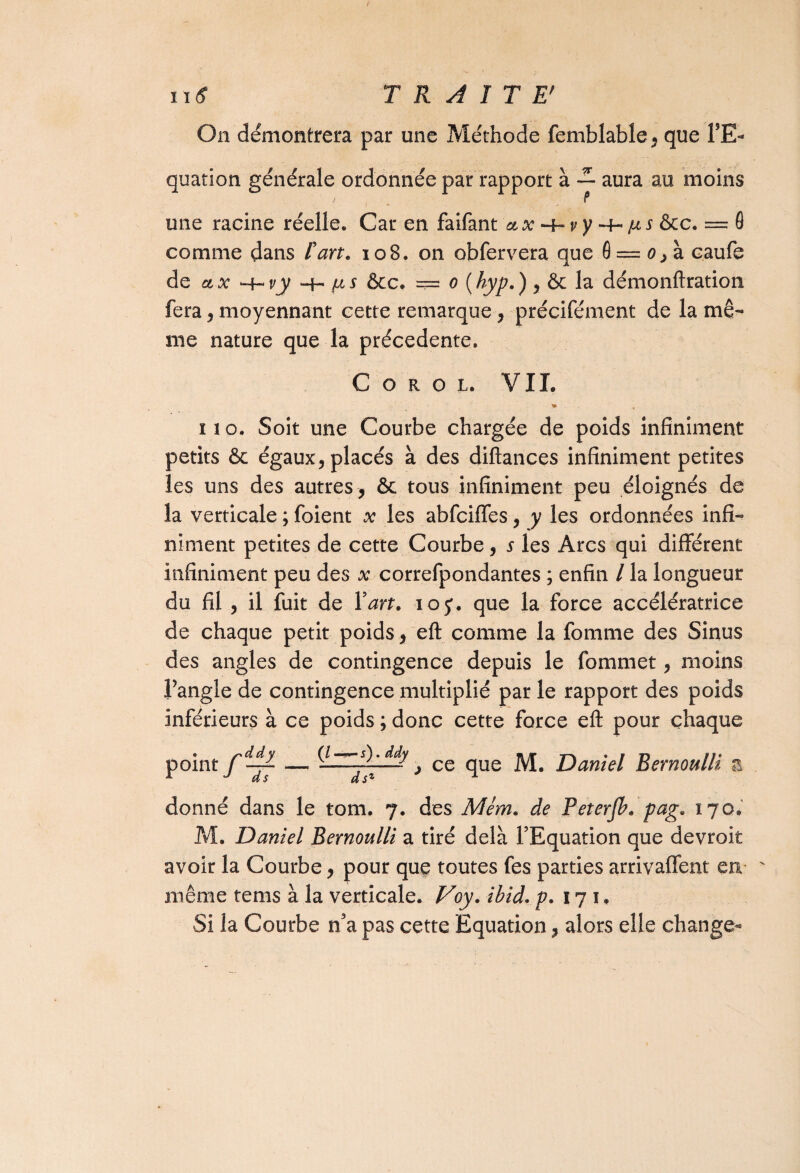 ntf TRAIT E' On démontrera par une Méthode femblable, que l’E¬ quation générale ordonnée par rapport à aura au moins une racine réelle. Car en faifant ax -hjus ôcc. — 0 comme dans l'art. 108. on obfervera que 0 = o caufe de ctx ‘-f-i/j; -t- [as &c. === o (hyp. ), & la démonftration fera, moyennant cette remarque, précifément de la mê¬ me nature que la précédente. C o R g l. VIL no. Soit une Courbe chargée de poids infiniment petits ôc égaux, placés à des diftances infiniment petites les uns des autres , ôc tous infiniment peu éloignés de la verticale ; foient x les abfciffes, y les ordonnées infi¬ niment petites de cette Courbe, s les Arcs qui différent infiniment peu des x correfpondantes ; enfin / la longueur du fil , il fuit de Y art. ioj. que la force accélératrice de chaque petit poids, eft comme la fortune des Sinus des angles de contingence depuis le fommet, moins l’angle de contingence multiplié par le rapport des poids inférieurs à ce poids ; donc cette force eft pour chaque . s'ddy pomt (/ —5). ddy dsl ce que M. Daniel Bernoulli a donné dans le tom. 7. des Mèm. de Peterjh. pag. 170. M. Daniel Bernoulli a tiré delà l’Equation que devroit avoir la Courbe, pour que toutes fes parties arrivaffent en même tems à la verticale. Voy. ibid. p. 17 1, Si la Courbe n’a pas cette Equation, alors elle change-