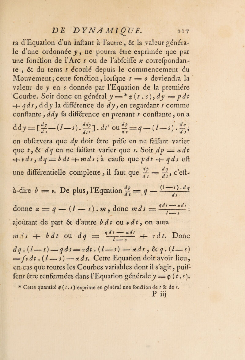 ra d’Equation d’un inffant à l’autre, & la valeur généra¬ le d’une ordonnée^, ne pourra être exprimée que par une fonétion de l’Arc s ou de l’abfciffe x correfpondan- te , & du tems t écoulé depuis le commencement du Mouvement; cette fonêtion, lorfque t = 0 deviendra la valeur de y en x donnée par l’Equation de la première Courbe. Soit donc en général y — * <p (t. x ), dy — pdt -4- qds, ddjy la différence de dy > en regardant x comme confiante, ddy fa différence en prenant t confiante, on a ddy d s dsz ddy ] . dt' ou d p d t V — (l s dot t on obfervera que dp doit être prife en ne faifant varier que t, & dq en ne faifant varier que x. Soit dp — ctdt H-' v d s, d q = b dt -t- m d x ; à caufe que pdt -h qds eft dp une différentielle complette , il faut que ~ à-dire b — v. De plus, l’Equation jt — i — —— •t /s \ i y û d s et d s donne et — q — ( / — s). m 9 donc mds — ----- — : b 1 1 “ S ajoutant de part êc d’autre b dt ou vdt y on aura 1 11 7 a d s . ot d s » mds 4- bdt ou dq — -y-—— -4- v d t. Donc dq . (I — s) — qds = vdt. ( / — s) — etds 9 & q . (/ — s) =fvdt.(l — s)~ads. Cette Equation doit avoir lieu, en-cas que toutes les Courbes variables dont il s’agit, pmi- lent être renfermées dans l’Equation générale y =q> (t.x). * Cette quantité (p (t. s) exprime en général une fondion de t & de s. p «j