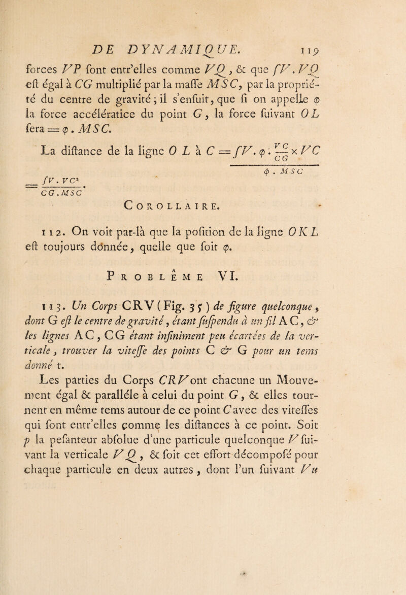 forces VP font entr’elles comme V0_, & que ÇV. VQ efl: égal à CG multiplié par la maffe MSC, par la proprié¬ té du centre de gravité ; il s’enfuit, que fi on appelle la force accélératice du point G, la force fuivant QL fera — q>. M S C. La diflance de la ligne 0 L à C — [V. <p. ~~ x VC <p . M S C _ [V. V Cz ’ CG .MSC* Corollaire. ï i 2. On voit par-là que la pofition de la ligne QK L efl: toujours dônnée, quelle que foit <p. Problème VL mj. Un Corps CR V ( Fig. 3 y ) de figure quelconque y dont G efl le centre de gravité, étant fujpendu à un fil AC,(ÿ les lignes AC, CG étawr infiniment peu écartées de la ver¬ ticale > trouver la vitejje des points C & G pour un tems donné t. Les parties du Corps CR Vont chacune un Mouve¬ ment égal & parallèle à celui du point G, & elles tour¬ nent en même tems autour de ce point C avec des vitefïes qui font entr’elles comme les diftances à ce point. Soit p la pefanteur abfolue d’une particule quelconque V fui¬ vant la verticale VQ , & foit cet effort décompofé pour chaque particule en deux autres , dont f un fuivant Vu