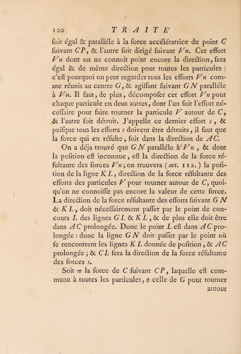 foit égal & parallèle à la force accélératrice du point C fuivant CP, ôc l’autre foit dirigé fuivant Vn. Cet effort Vn dont on ne connoît point encore ta diredion, fera égal & de même diredion pour toutes les particules : c’eft pourquoi on peut regarder tous les efforts Vn com¬ me réunis au centre G, &: agiffant fuivant G N parallèle à Vn. Il faut, de plus, décompofer cet effort Vn pour chaque particule en deux autres, dont l’un foit l’effort né- ceffaire pour faire tourner la particule V autour de C, & l’autre foit détruit. J’appelle ce dernier effort s , & puifque tous les efforts s doivent être détruits, il faut que la force qui en réfulte, foit dans la diredion de A C. On a déjà trouvé que G N parallèle à Vn , êc dont la pofition eft inconnue, eft la diredion de la force ré~ fultante des forces Vn ; on trouvera ( an. 112. ) la pofi¬ tion de la ligne K L, diredion de la force réfultante des efforts des particules V pour tourner autour de C, quoi¬ qu’on ne connoiffe pas encore la valeur de cette force* La diredion de la force réfultante des efforts fuivant G N ôc K L, doit néceffairement paffer par le point de con¬ cours L des lignes G L ôc K L , ôc de plus elle doit être dans A C prolongée. Donc le point L eft dans A C pro¬ longée : donc la ligne G N doit paffer par le point où fe rencontrent les lignes K L donnée de pofition , & AC prolongée ; & CL fera la diredion de la force réfultante des forces j. Soit 7t la force de C fuivant CP, laquelle eft com¬ mune à toutes les particules, <p celle de G pour tourner autour