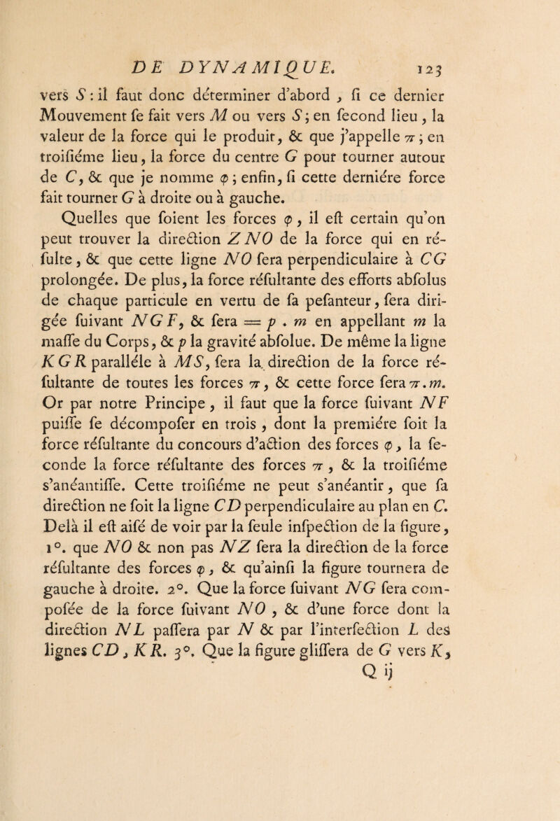 vers £ : il faut donc déterminer d’abord ; fi ce dernier Mouvement fe fait vers M ou vers S ; en fécond lieu , la valeur de la force qui le produit, êc que j’appelle tt ; en troifiéme lieu, la force du centre G pouf tourner autour de C, & que je nomme <p ; enfin, fi cette dernière force fait tourner G à droite ou à gauche. Quelles que foient les forces <p, il eft certain qu’on peut trouver la diredion Z NO de la force qui en re¬ faite, ôc que cette ligne Ar0 fera perpendiculaire à CG prolongée. De plus, la force réfultante des efforts abfolus de chaque particule en vertu de fa pefanteur, fera diri¬ gée fuivant N G F, ôc fera == p . m en appellant m la mafle du Corps, & p la gravité abfolue. De même la ligne K G R parallèle à MS, fera la, diredion de la force ré* faltante de toutes les forces tt , ôc cette force fera tt . m. Or par notre Principe, il faut que la force fuivant N F puifife fe décompofer en trois , dont la première fait la force réfultante du concours d’adion des forces la fé¬ condé la force réfultante des forces tt , & la troifiéme s’anéantiffe. Cette troifiéme ne peut s’anéantir, que fa diredion ne fait la ligne CD perpendiculaire au plan en C. Delà il eft aifé de voir par la feule infpedion de la figure, i°. que NO & non pas N Z fera la diredion de la force réfultante des forces > ôc qu’ainfi la figure tournera de gauche à droite. 20. Que la force fuivant N G fera com- pofée de la force fuivant NO , ôc d’une force dont la diredion N L palfera par N ôc par fin te rfe dion L des lignes CD > K R. 30. Que la figure gliffera de G vers K $ Q ij