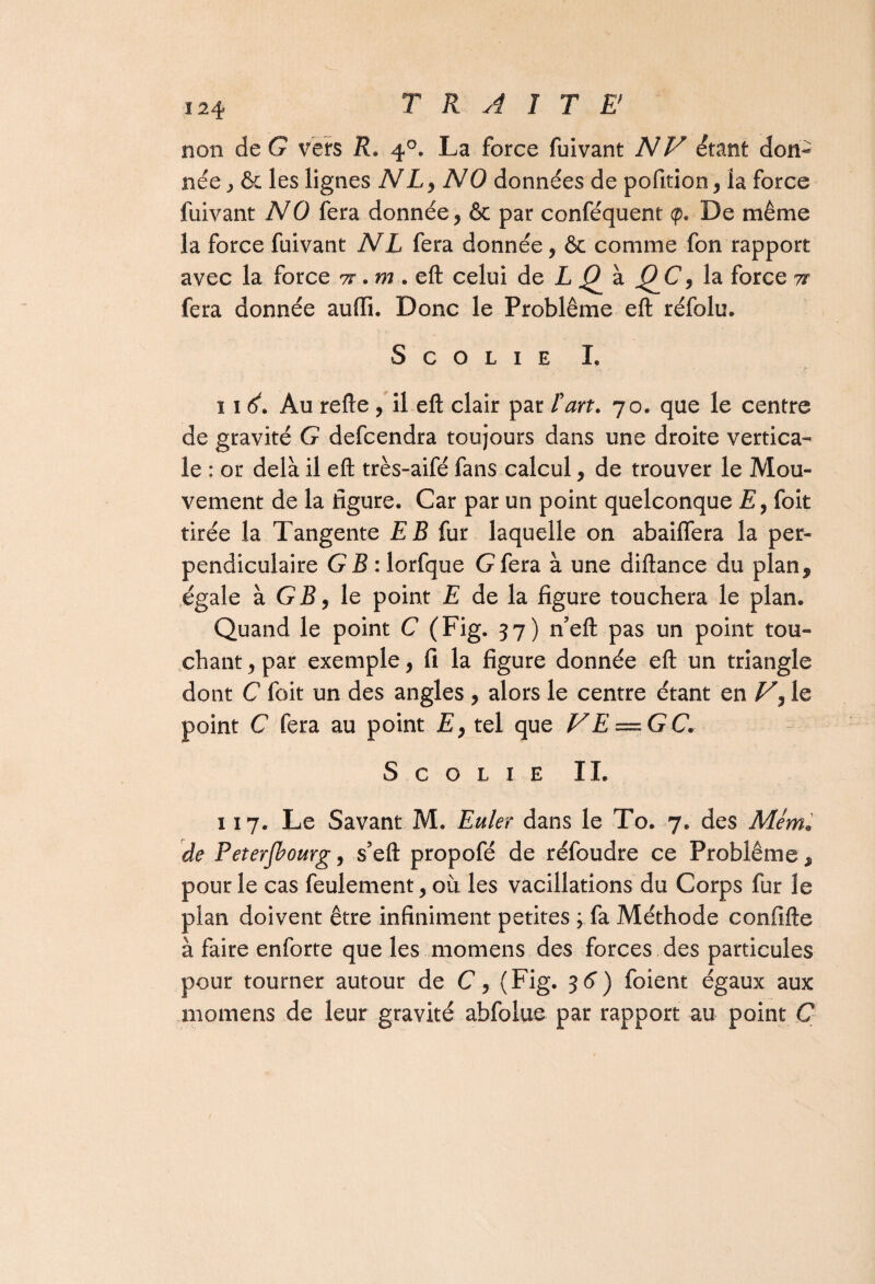 non de G vers R. 40. La force fuivant NV étant don¬ née ^ & les lignes NLy NO données de pofition, la force fuivant NO fera donnée y 6c par conféquent <p. De même la force fuivant NL fera donnée, ôc comme fon rapport avec la force tt . m . eft celui de L Q à QC y la force tt fera donnée auffi. Donc le Problème eft réfolu. S c o L 1 e I. 11 Au refte , il eft clair par l'art. 70. que le centre de gravité G defcendra toujours dans une droite vertica¬ le : or delà il eft très-aifé fans calcul, de trouver le Mou¬ vement de la figure. Car par un point quelconque Ey foit tirée la Tangente EB fur laquelle on abaiffera la per¬ pendiculaire G B : lorfque G fera à une diftance du plan, égale à G R, le point E de la figure touchera le plan. Quand le point C (Fig. 37) n’eft pas un point tou¬ chant y par exemple, fi la figure donnée eft un triangle dont C foit un des angles , alors le centre étant en Vy le point C fera au point E, tel que FE — GC. S c o l 1 E IL 117. Le Savant M. Euler dans le To. 7. des Mém. de Peterjbourg, s’eft propofé de réfoudre ce Problème, pour le cas feulement, où les vacillations du Corps fur le plan doivent être infiniment petites ; fa Méthode confifte à faire enforte que les momens des forces des particules pour tourner autour de C, (Fig. 3 6) foient égaux aux momens de leur gravité abfolue par rapport au point C