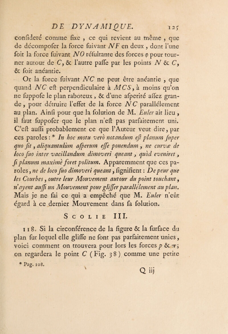 confideré comme fixe , ce qui revient au même , que de décompofer la force fuivant N F en deux , dont l’une foit la force fuivant NO réfultante des forces <p pour tour¬ ner autour de C, & l’autre paffe par les points N C, & foit anéantie. Or la force fuivant NC ne peut être anéantie , que quand NC eft perpendiculaire à MC S, à moins qu’on ne fuppofe le plan raboteux , & d’une afperité allez gran¬ de , pour détruire l’effet de la force NC parallèlement au plan. Ainfi pour que la folution de M. Euler ait lieu , il faut fuppofer que le plan n’eft pas parfaitement uni. C’eft auffi probablement ce que l’Auteur veut dire, par ces paroles : * In hoc motu verb notandum eft planum Juper quo fit , aliquantulum afperum ejfte ponendum , ne curvœ de loco ftuo inter vacillandum dimoveri queant, qubd eveniret, fiplanum maxime foret politum. Apparemment que ces pa¬ roles, ne de loco fuo dimoveri queant} lignifient : De peur que les Courbes y outre leur Mouvement autour du point touchant 9 nayent aufii un Mouvement pour glijfter parallèlement au plan. Mais je ne fai ce qui a empêché que M. Euler n’eût égard à ce dernier Mouvement dans fa folution. S C O L I E IIL 118® Si la circonférence de la figure & la furface du plan fur lequel elle gliffe ne font pas parfaitement unies, voici comment on trouvera pour lors les forces^? ôctt; on regardera le point C ( Fig. 3 8 ) comme une petite * Pag. 108» Qüj