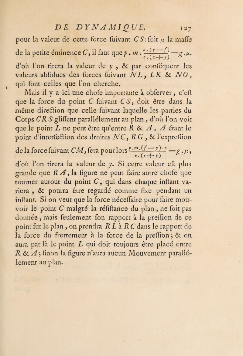 pour la valeur de cette force fuivant CS: (oit ft îa maffe de la petite éminence C, il faut que/?, m . UllZZÎ) —g^. d’où l’on tirera la valeur de y , & par conféquent les valeurs abfolues des forces fuivant NL, LK 6c NO, qui font celles que l’on cherche. Mais il y a ici une chofe importante à obferver, c’eft que la force du point C fuivant CS, doit être dans la même direction que celle fuivant laquelle les parties du Corps CR S glifient parallèlement au plan ^ d’où l’on voit que le point L ne peut être qu’entre R & A, A étant le point d’interfeêlion des droites NC, RG } & l’expreffion -y)-c_ c de la force fuivant CM, fera pour lors UEYLl e . {c —f-y ) d’où l’on tirera la valeur de y. Si cette valeur eft plus grande que RA ,1a figure ne peut faire autre chofe que tourner autour du point C, qui dans chaque inftant va¬ riera , & pourra être regardé comme fixe pendant un inftant. Si on veut que la force néceffaire pour faire mou¬ voir le point C malgré la réfiftance du plan, ne foit pas donnée, mais feulement fon rapport à la prefïion de ce point fur le plan, on prendra RL h. RC dans le rapport de la force du frottement à la force de la preffion ; & on aura par là le point L qui doit toujours être placé entre R & A ; finon la figure n’aura aucun Mouvement parallè¬ lement au plan.